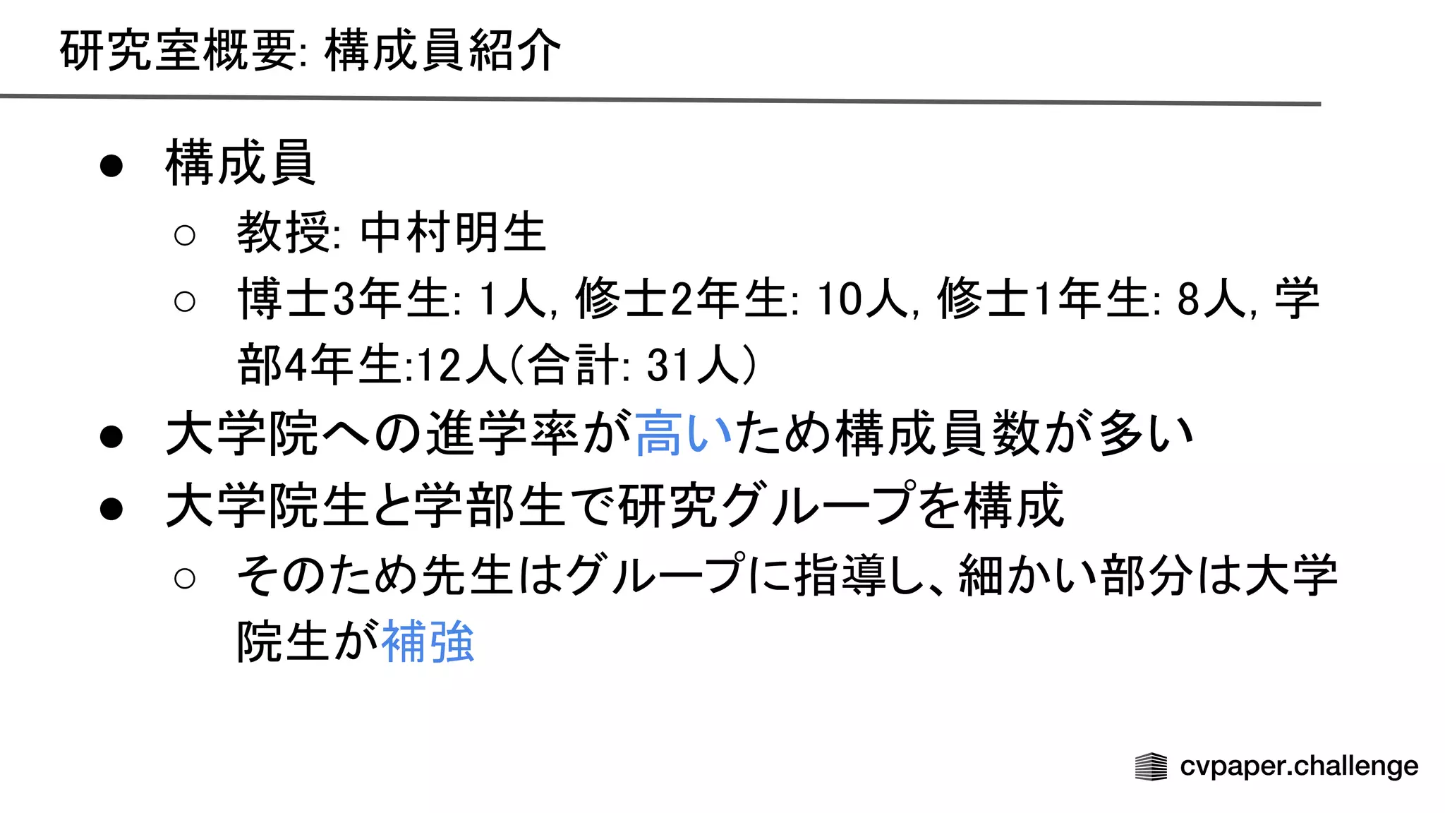 研究室概要: 構成員紹介 
● 構成員 
○ 教授: 中村明生 
○ 博士3年生: 1人, 修士2年生: 10人, 修士1年生: 8人, 学
部4年生:12人(合計: 31人) 
● 大学院へ 進学率が高いため構成員数が多い 
● 大学院生と学部生で研究グループを構成 
○ そ ため先生 グループに指導し、細かい部分 大学
院生が補強 
 
