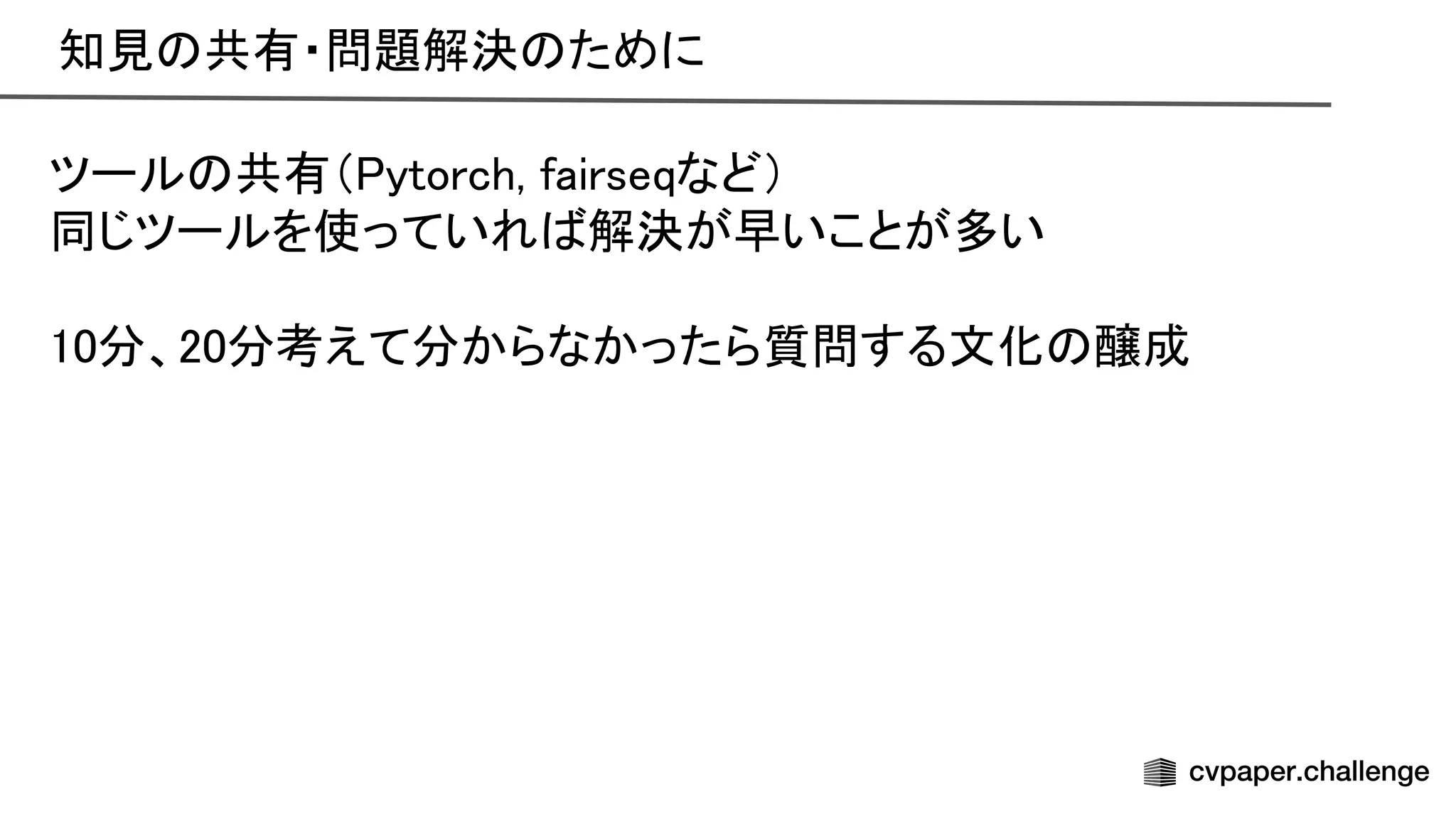 知見 共有・問題解決 ために 
ツール 共有（ ytorch, fairseqなど） 
同じツールを使っていれ 解決が早いことが多い 
 
10分、20分考えて分からなかったら質問する文化 醸成 
 
 