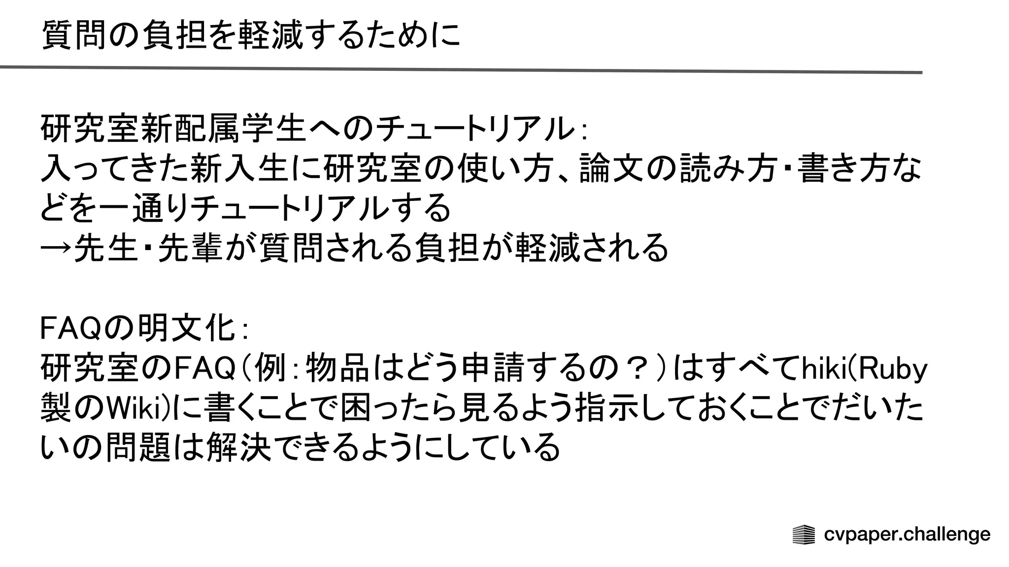 質問 負担を軽減するために 
研究室新配属学生へ チュートリアル： 
入ってきた新入生に研究室 使い方、論文 読み方・書き方な
どを一通りチュートリアルする 
→先生・先輩が質問される負担が軽減される 
 
明文化： 
研究室 （例：物品 どう申請する ？） すべてhiki( uby
製 iki)に書くことで困ったら見るよう指示しておくことでだいた
い 問題 解決できるようにしている 
 
 