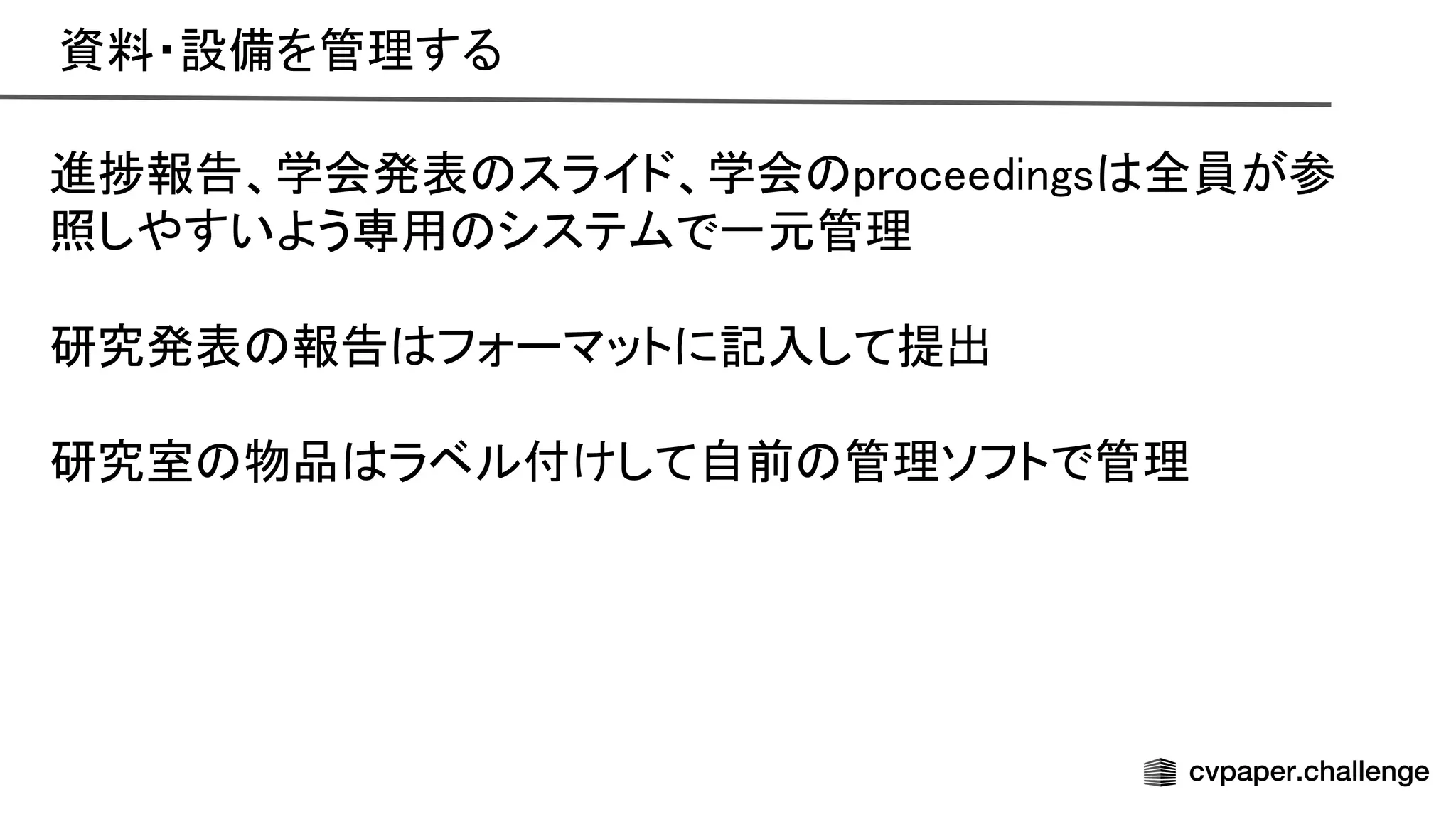 資料・設備を管理する 
進捗報告、学会発表 スライド、学会 proceedings 全員が参
照しやすいよう専用 システムで一元管理 
 
研究発表 報告 フォーマットに記入して提出 
 
研究室 物品 ラベル付けして自前 管理ソフトで管理 
 
 
 
 
 