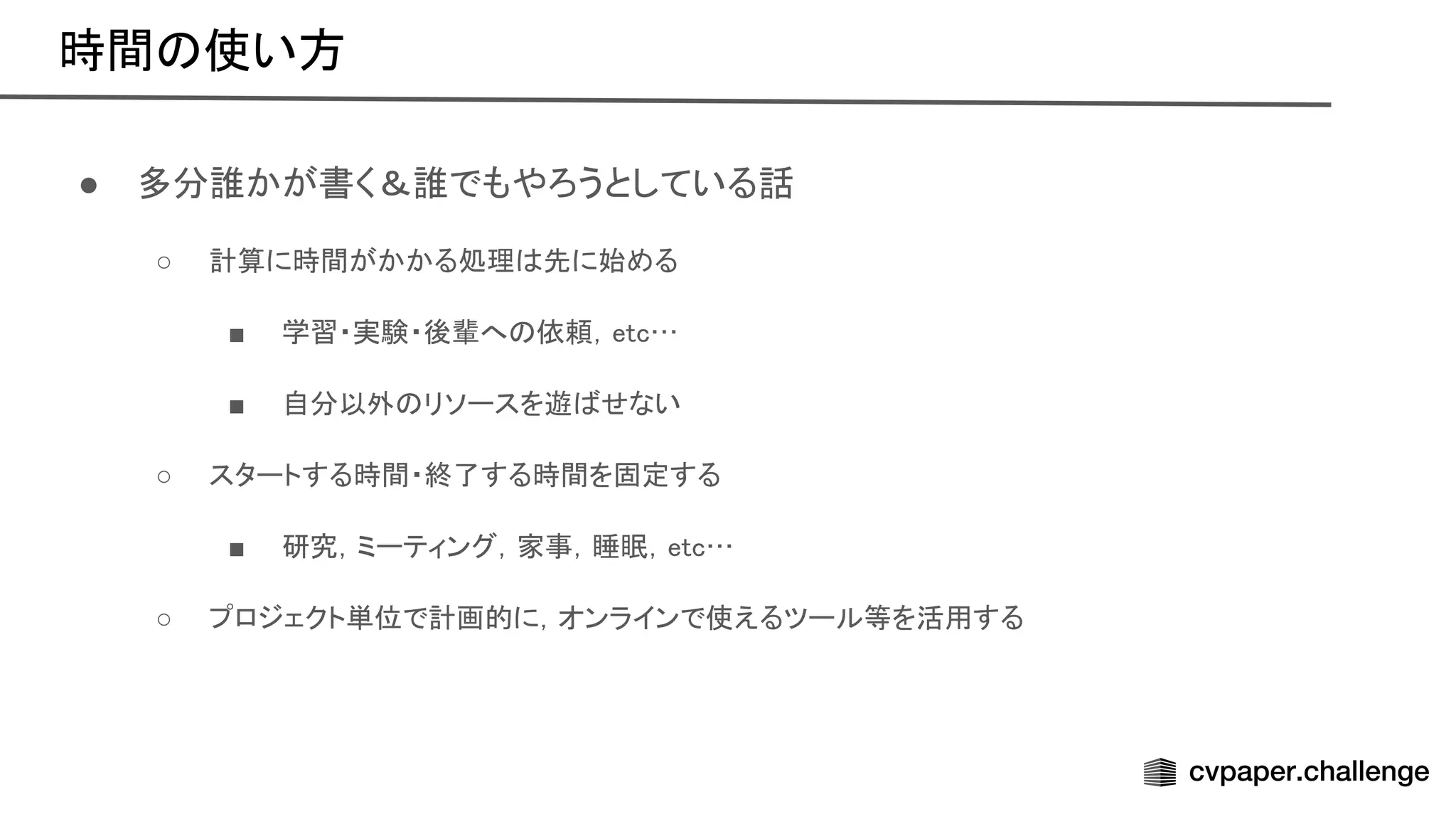 時間 使い方 
● 多分誰かが書く＆誰でもやろうとしている話 
○ 計算に時間がかかる処理 先に始める  
■ 学習・実験・後輩へ 依頼，etc…  
■ 自分以外 リソースを遊 せない  
○ スタートする時間・終了する時間を固定する  
■ 研究，ミーティング，家事，睡眠，etc…  
○ プロジェクト単位で計画的に，オンラインで使えるツール等を活用する  
 