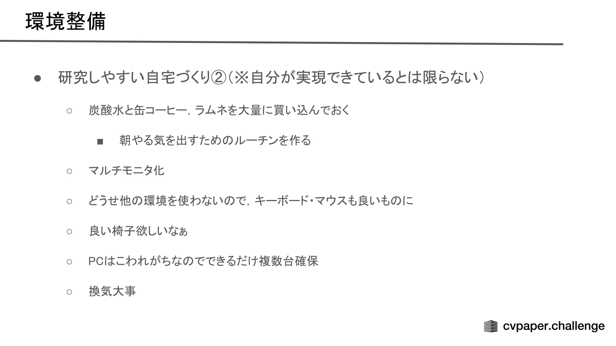 環境整備 
● 研究しやすい自宅づくり②（※自分が実現できていると 限らない） 
○ 炭酸水と缶コーヒー，ラムネを大量に買い込んでおく  
■ 朝やる気を出すため ルーチンを作る  
○ マルチモニタ化 
○ どうせ他 環境を使わない で，キーボード・マウスも良いも に  
○ 良い椅子欲しいなぁ 
○ こわれがちな でできるだけ複数台確保  
○ 換気大事 
 