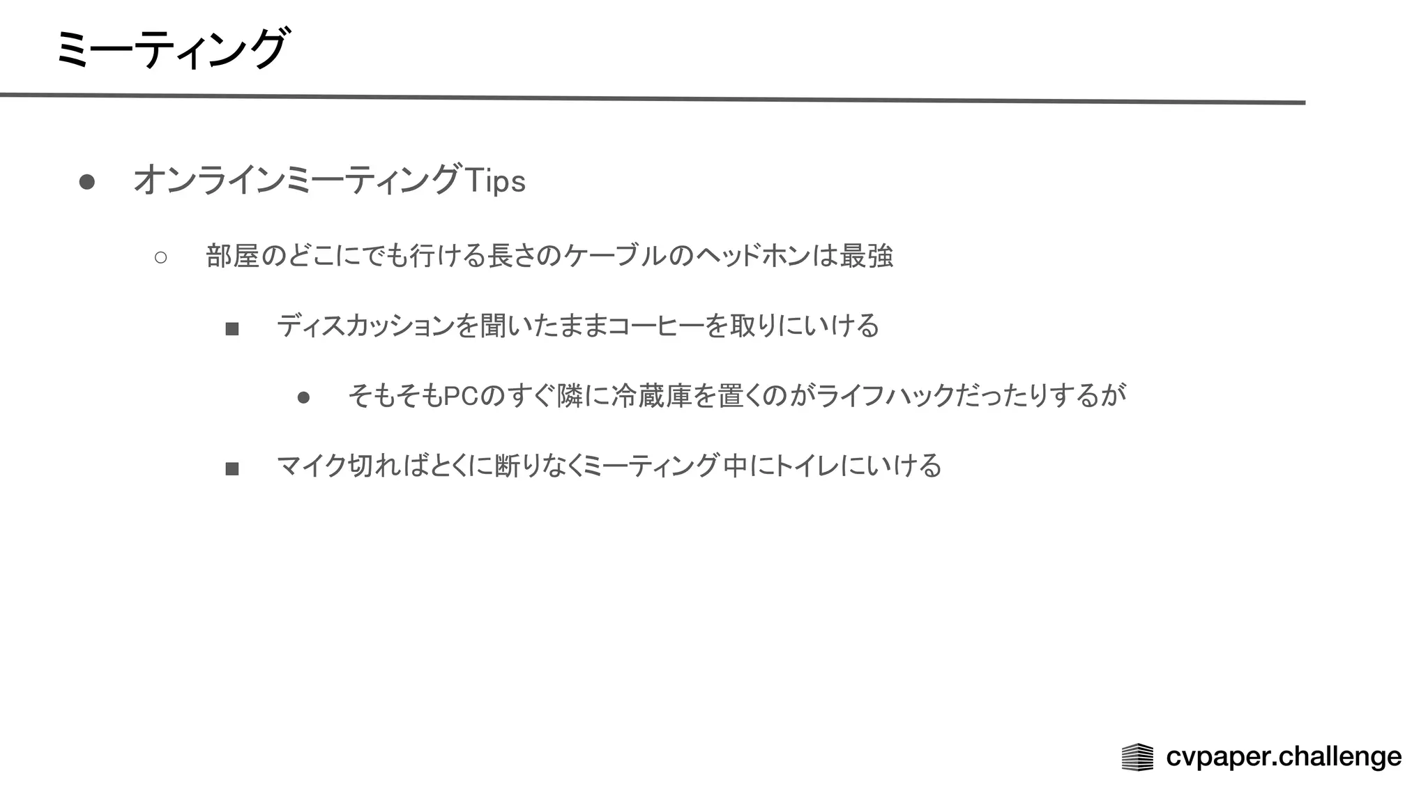 ミーティング 
● オンラインミーティング ips 
○ 部屋 どこにでも行ける長さ ケーブル ヘッドホン 最強  
■ ディスカッションを聞いたままコーヒーを取りにいける  
● そもそも すぐ隣に冷蔵庫を置く がライフハックだったりするが  
■ マイク切れ とくに断りなくミーティング中にトイレにいける  
 
