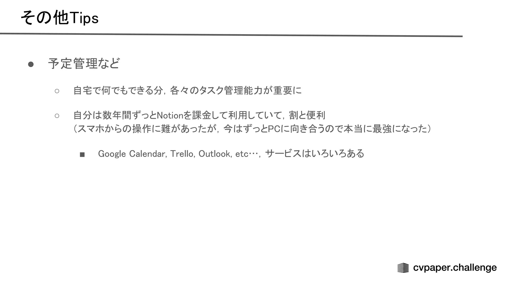 そ 他 ips 
● 予定管理など 
○ 自宅で何でもできる分，各々 タスク管理能力が重要に  
○ 自分 数年間ずっと otionを課金して利用していて，割と便利  
（スマホから 操作に難があったが，今 ずっと に向き合う で本当に最強になった）  
■ oogle alendar, rello, utlook, etc…，サービス いろいろある  
 