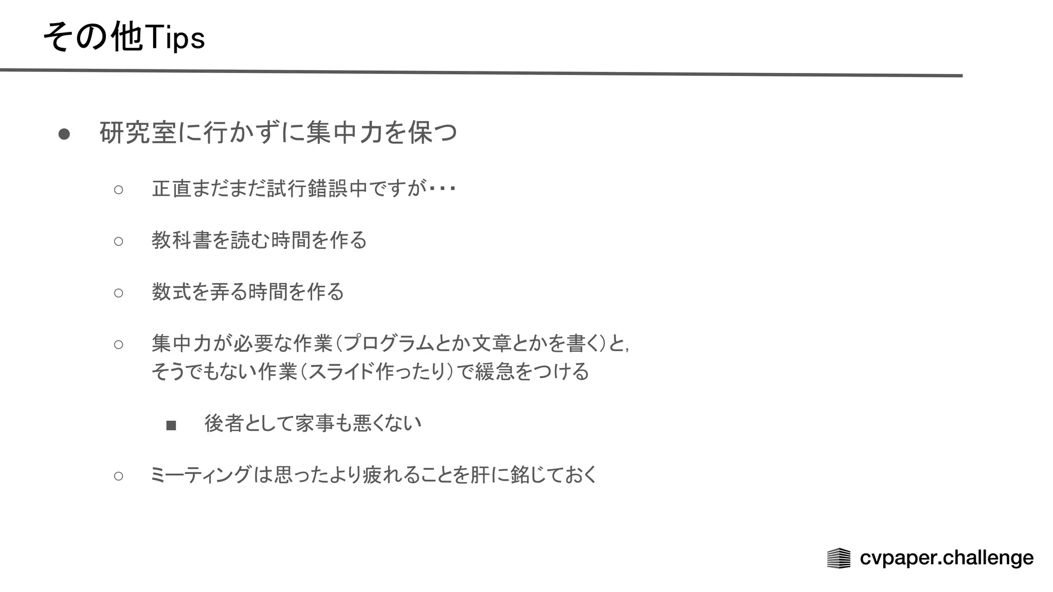 そ 他 ips 
● 研究室に行かずに集中力を保つ 
○ 正直まだまだ試行錯誤中ですが・・・  
○ 教科書を読む時間を作る  
○ 数式を弄る時間を作る  
○ 集中力が必要な作業（プログラムとか文章とかを書く）と，  
そうでもない作業（スライド作ったり）で緩急をつける  
■ 後者として家事も悪くない  
○ ミーティング 思ったより疲れることを肝に銘じておく  
 