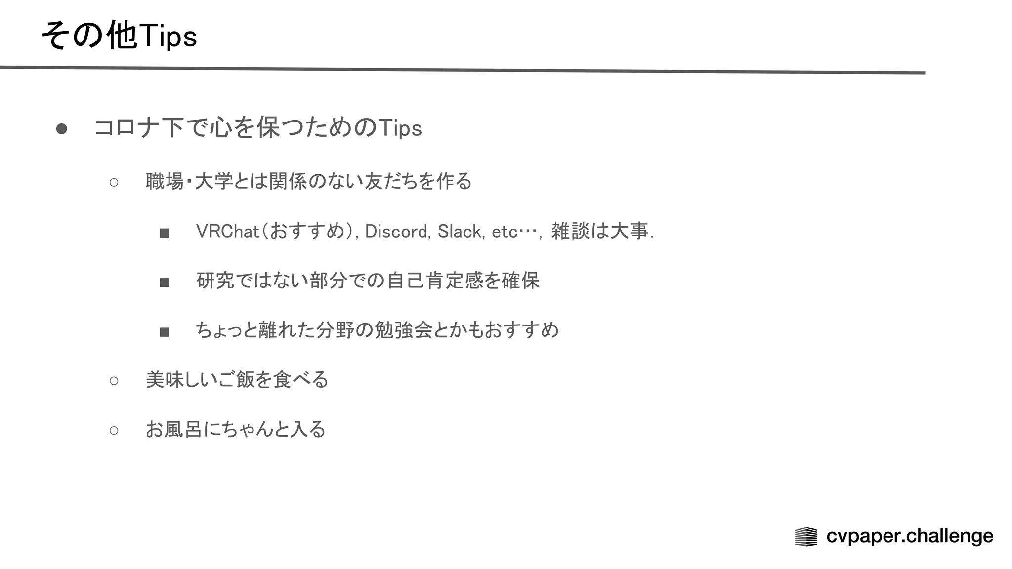 そ 他 ips 
● コロナ下で心を保つため ips 
○ 職場・大学と 関係 ない友だちを作る  
■ hat（おすすめ）, iscord, lack, etc…，雑談 大事．  
■ 研究で ない部分で 自己肯定感を確保  
■ ちょっと離れた分野 勉強会とかもおすすめ  
○ 美味しいご飯を食べる  
○ お風呂にちゃんと入る  
 