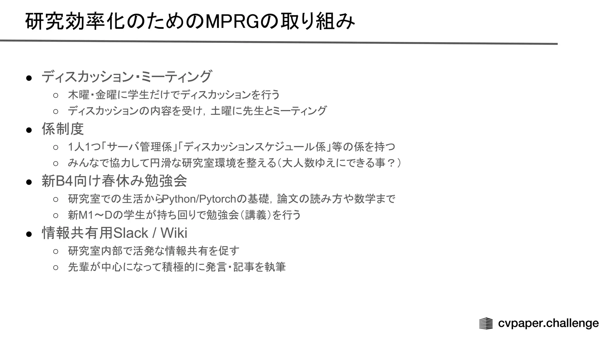 ● ディスカッション・ミーティング
○ 木曜・金曜に学生だけでディスカッションを行う
○ ディスカッション 内容を受け，土曜に先生とミーティング
● 係制度
○ 1人1つ「サーバ管理係」「ディスカッションスケジュール係」等 係を持つ
○ みんなで協力して円滑な研究室環境を整える（大人数ゆえにできる事？）
● 新B4向け春休み勉強会
○ 研究室で 生活からPython/Pytorch 基礎，論文 読み方や数学まで
○ 新M1〜D 学生が持ち回りで勉強会（講義）を行う
● 情報共有用Slack / Wiki
○ 研究室内部で活発な情報共有を促す
○ 先輩が中心になって積極的に発言・記事を執筆
研究効率化 ため 取り組み 
 