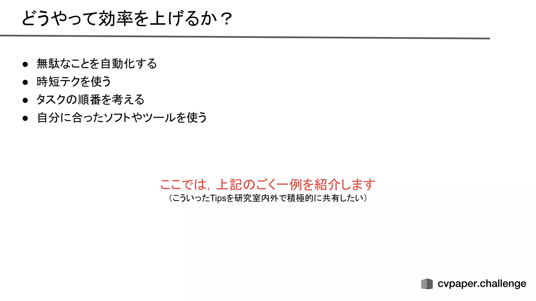 ● 無駄なことを自動化する 
● 時短テクを使う 
● タスク 順番を考える 
● 自分に合ったソフトやツールを使う
 
ここで ，上記 ごく一例を紹介します
（こういったTipsを研究室内外で積極的に共有したい）
どうやって効率を上げるか？ 
 