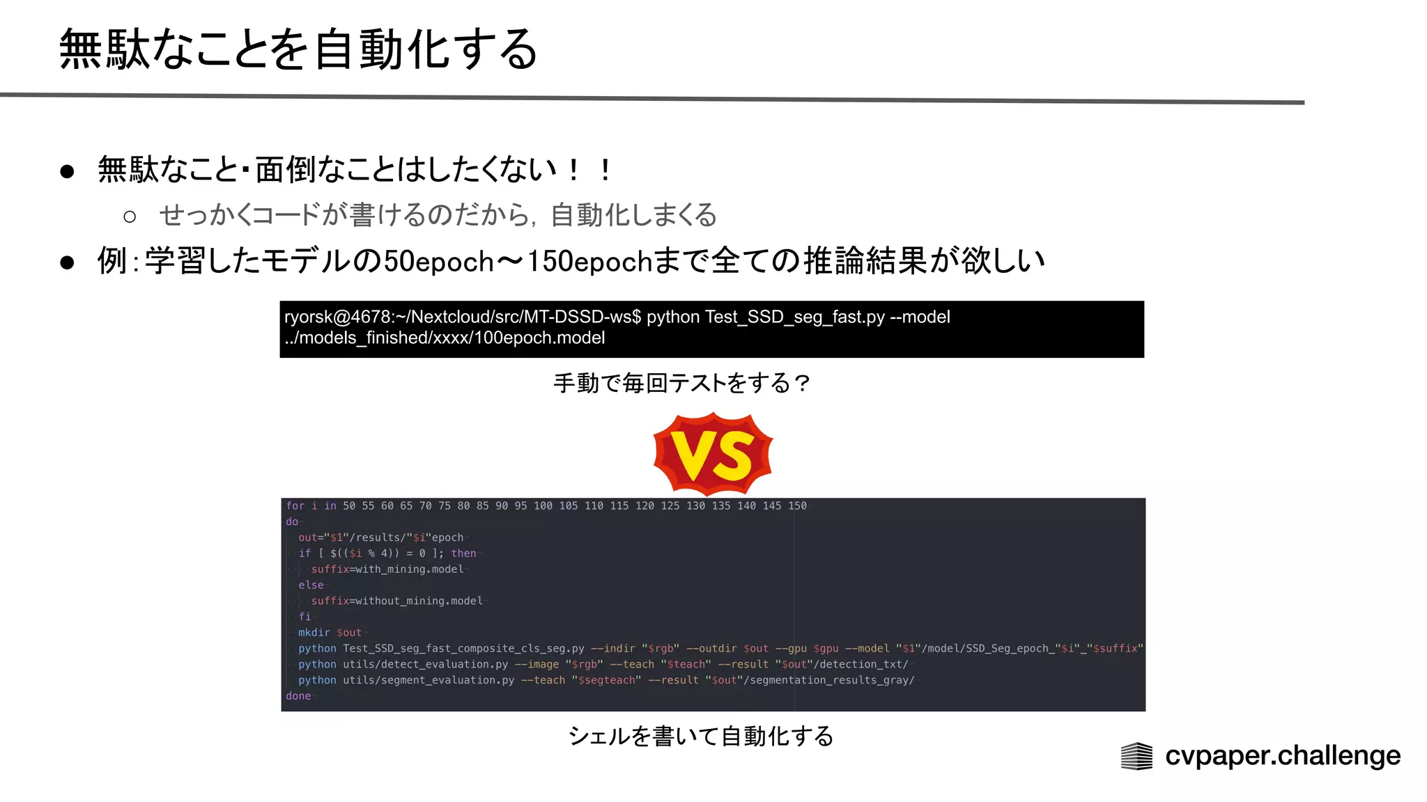 ● 無駄なこと・面倒なこと したくない！！
 
○ せっかくコードが書ける だから，自動化しまくる  
● 例：学習したモデル 50epoch〜150epochまで全て 推論結果が欲しい
 
ryorsk@4678:~/Nextcloud/src/MT-DSSD-ws$ python Test_SSD_seg_fast.py --model
../models_finished/xxxx/100epoch.model
手動で毎回テストをする？ 
無駄なことを自動化する 
シェルを書いて自動化する 
 