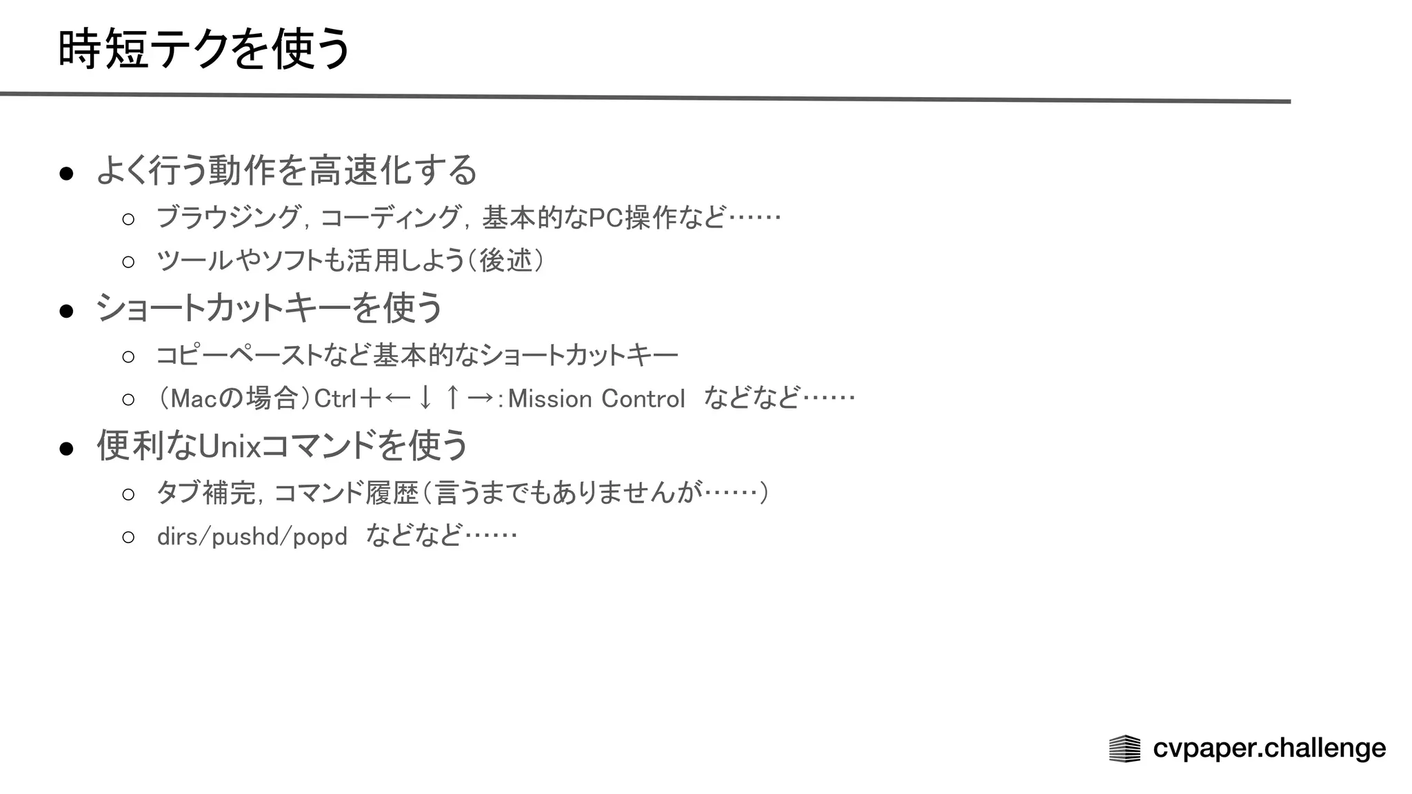 ● よく行う動作を高 化する 
○ ブラウジング，コーディング，基本的な 操作など……  
○ ツールやソフトも活用しよう（後述）  
● ショートカットキーを使う 
○ コピーペーストなど基本的なショートカットキー  
○ （ ac 場合） trl＋←↓↑→： ission ontrol　などなど……  
● 便利な nixコマンドを使う 
○ タブ補完，コマンド履歴（言うまでもありませんが……）  
○ dirs/pushd/popd　などなど……  
時短テクを使う 
 