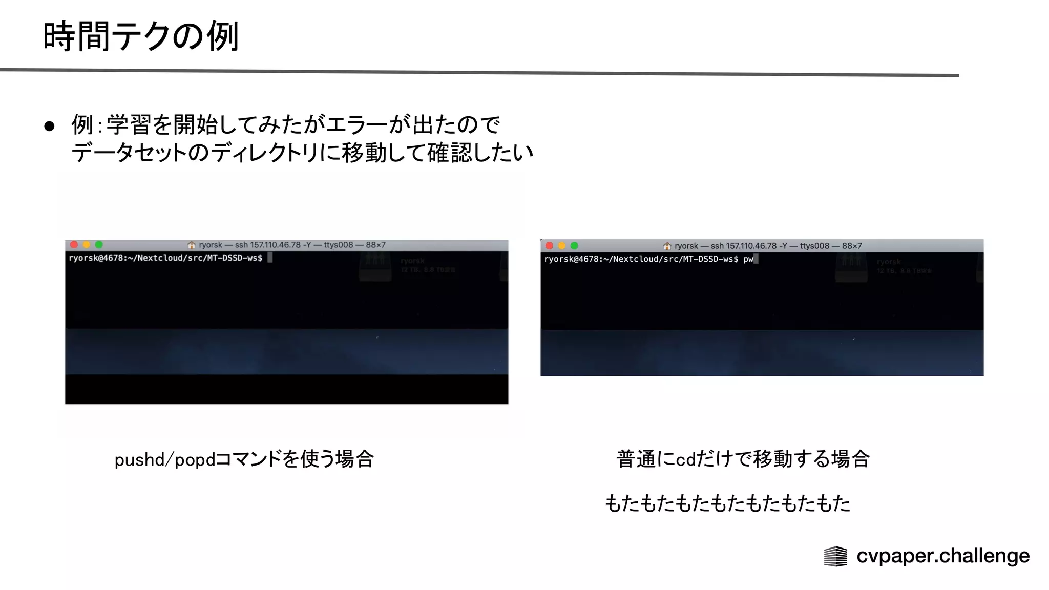 ● 例：学習を開始してみたがエラーが出た で
 
データセット ディレクトリに移動して確認したい
 
普通にcdだけで移動する場合  
pushd/popdコマンドを使う場合  
もたもたもたもたもたもたもた  
時間テク 例 
 