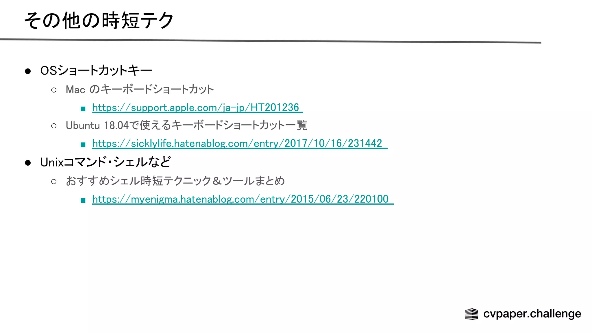 ● ショートカットキー 
○ ac キーボードショートカット  
■ https://support.apple.com/ja-jp/ 201236  
○ buntu 18.04で使えるキーボードショートカット一覧  
■ https://sicklylife.hatenablog.com/entry/2017/10/16/231442  
● nixコマンド・シェルなど 
○ おすすめシェル時短テクニック＆ツールまとめ  
■ https://myenigma.hatenablog.com/entry/2015/06/23/220100  
そ 他 時短テク 
 