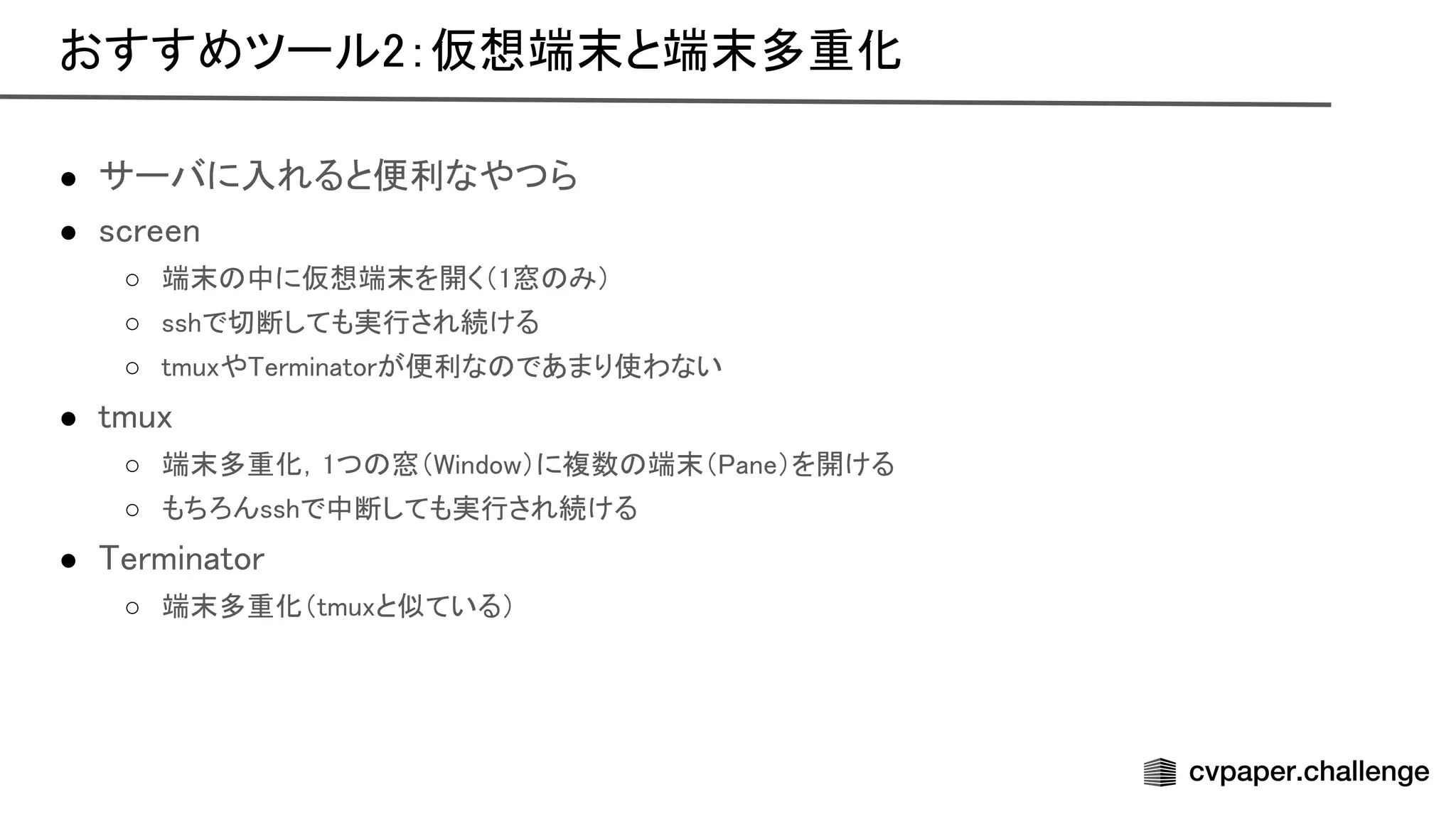 ● サーバに入れると便利なやつら 
● screen 
○ 端末 中に仮想端末を開く（1窓 み）  
○ sshで切断しても実行され続ける  
○ tmuxや erminatorが便利な であまり使わない  
● tmux 
○ 端末多重化，1つ 窓（ indow）に複数 端末（ ane）を開ける  
○ もちろんsshで中断しても実行され続ける  
● erminator 
○ 端末多重化（tmuxと似ている）  
おすすめツール2：仮想端末と端末多重化 
 