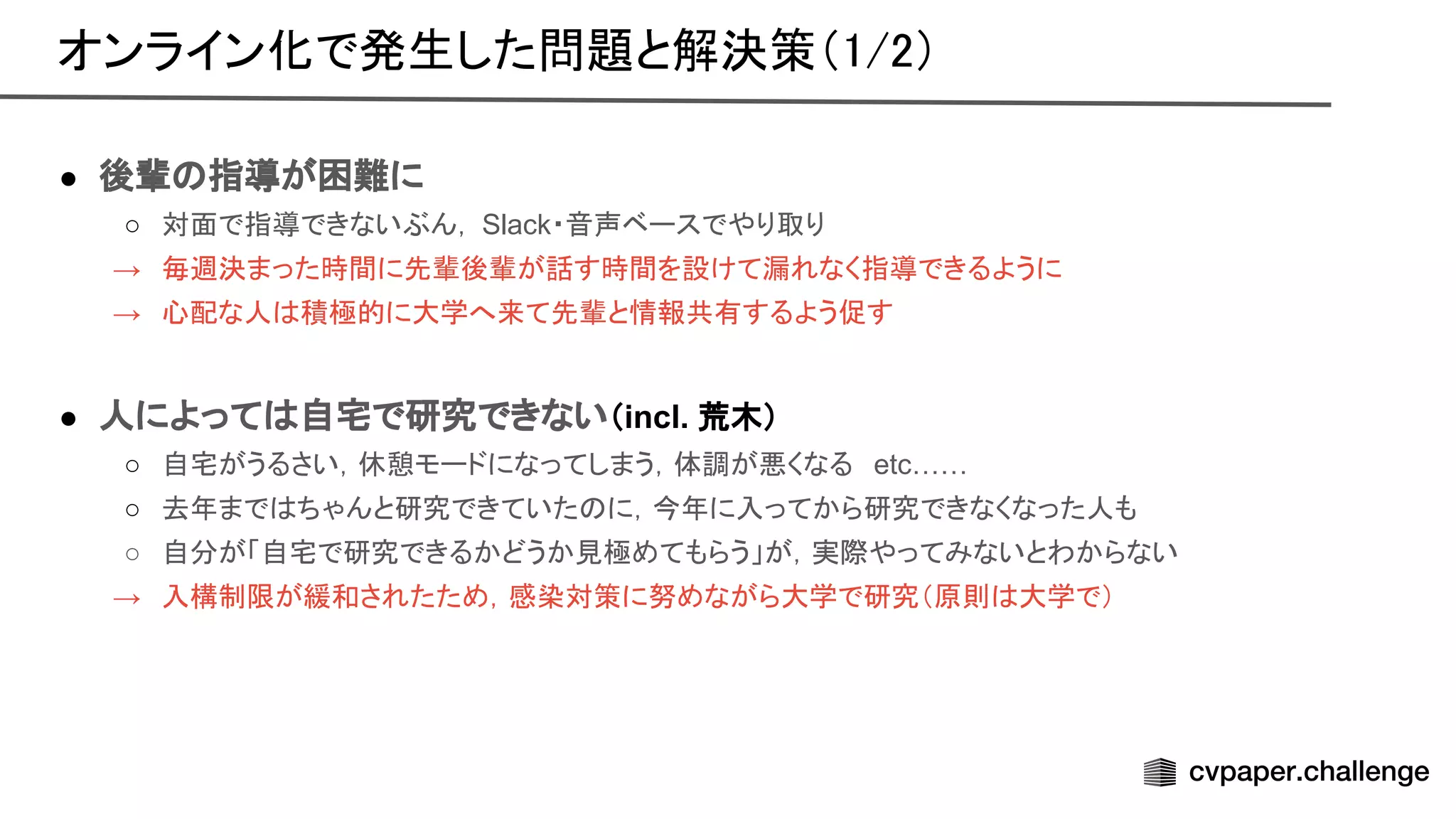 ● 後輩 指導が困難に
○ 対面で指導できないぶん， Slack・音声ベースでやり取り
→ 毎週決まった時間に先輩後輩が話す時間を設けて漏れなく指導できるように
→ 心配な人 積極的に大学へ来て先輩と情報共有するよう促す
● 人によって 自宅で研究できない（incl. 荒木）
○ 自宅がうるさい，休憩モードになってしまう，体調が悪くなる etc……
○ 去年まで ちゃんと研究できていた に，今年に入ってから研究できなくなった人も
○ 自分が「自宅で研究できるかどうか見極めてもらう」が，実際やってみないとわからない
→ 入構制限が緩和されたため，感染対策に努めながら大学で研究（原則 大学で）
オンライン化で発生した問題と解決策（1/2） 
 
