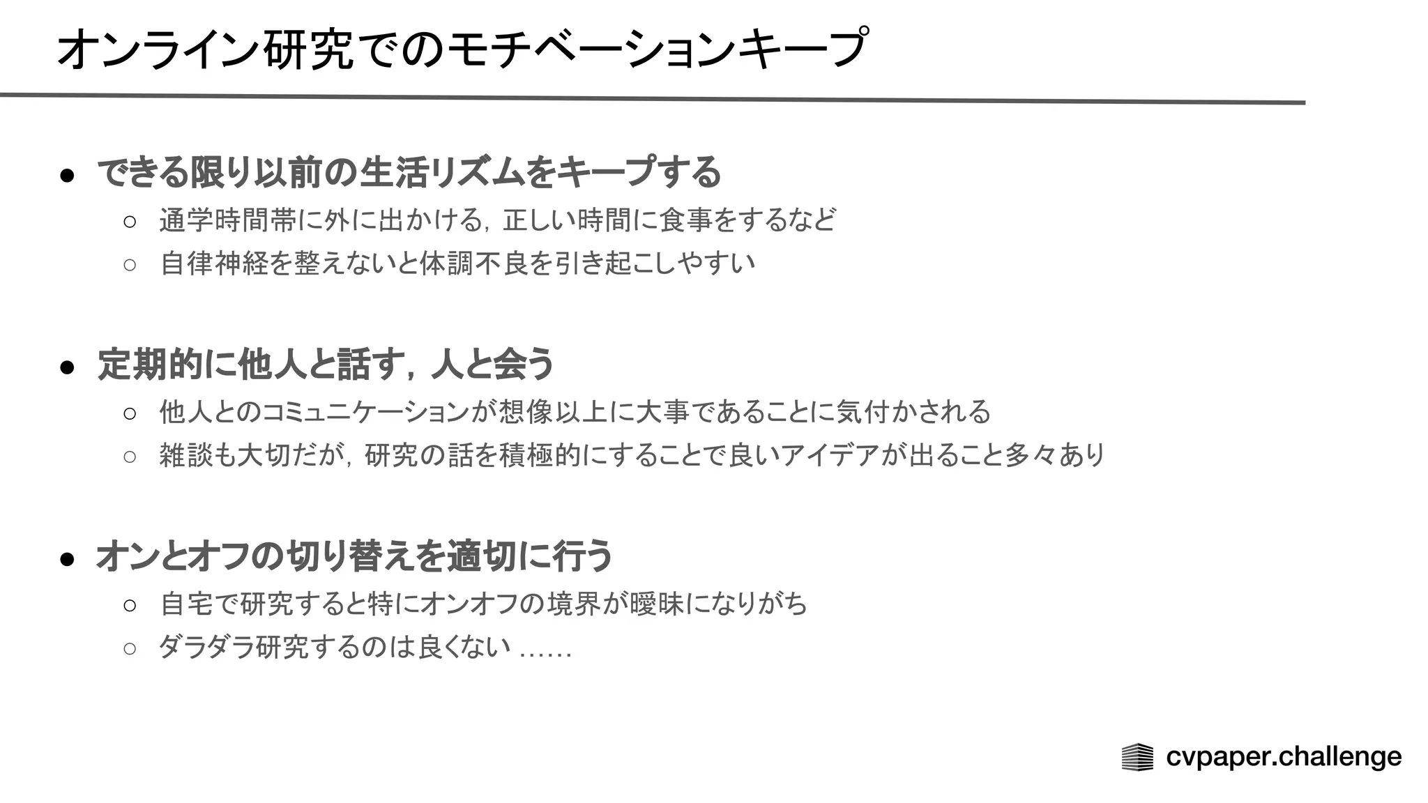 ● できる限り以前 生活リズムをキープする
○ 通学時間帯に外に出かける，正しい時間に食事をするなど
○ 自律神経を整えないと体調不良を引き起こしやすい
● 定期的に他人と話す，人と会う
○ 他人と コミュニケーションが想像以上に大事であることに気付かされる
○ 雑談も大切だが，研究 話を積極的にすることで良いアイデアが出ること多々あり
● オンとオフ 切り替えを適切に行う
○ 自宅で研究すると特にオンオフ 境界が曖昧になりがち
○ ダラダラ研究する 良くない ……
オンライン研究で モチベーションキープ 
 