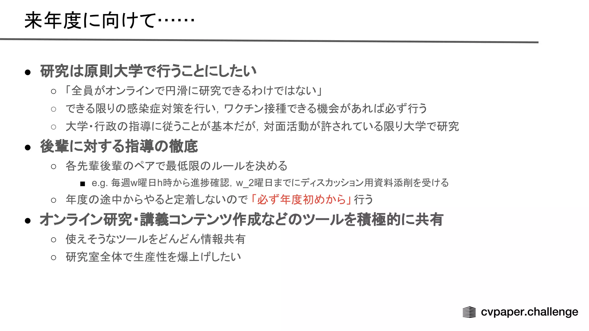 ● 研究 原則大学で行うことにしたい
○ 「全員がオンラインで円滑に研究できるわけで ない」
○ できる限り 感染症対策を行い，ワクチン接種できる機会があれ 必ず行う
○ 大学・行政 指導に従うことが基本だが，対面活動が許されている限り大学で研究
● 後輩に対する指導 徹底
○ 各先輩後輩 ペアで最低限 ルールを決める
■ e.g. 毎週w曜日h時から進捗確認，w_2曜日までにディスカッション用資料添削を受ける
○ 年度 途中からやると定着しない で 「必ず年度初めから」 行う
● オンライン研究・講義コンテンツ作成など ツールを積極的に共有
○ 使えそうなツールをどんどん情報共有
○ 研究室全体で生産性を爆上げしたい
来年度に向けて…… 
 