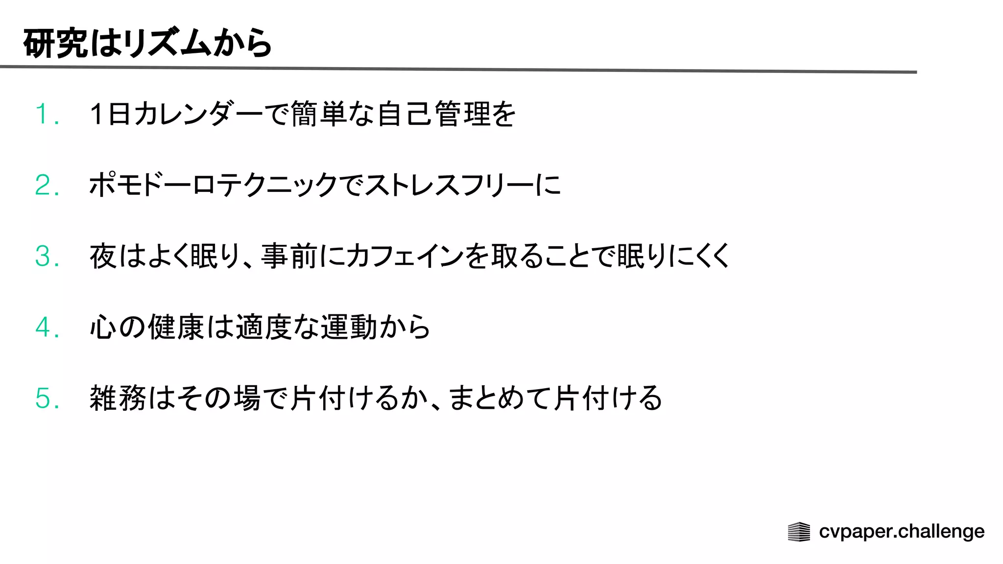 研究 リズムから
1. 1日カレンダーで簡単な自己管理を
2. ポモドーロテクニックでストレスフリーに
3. 夜 よく眠り、事前にカフェインを取ることで眠りにくく
4. 心 健康 適度な運動から
5. 雑務 そ 場で片付けるか、まとめて片付ける
 