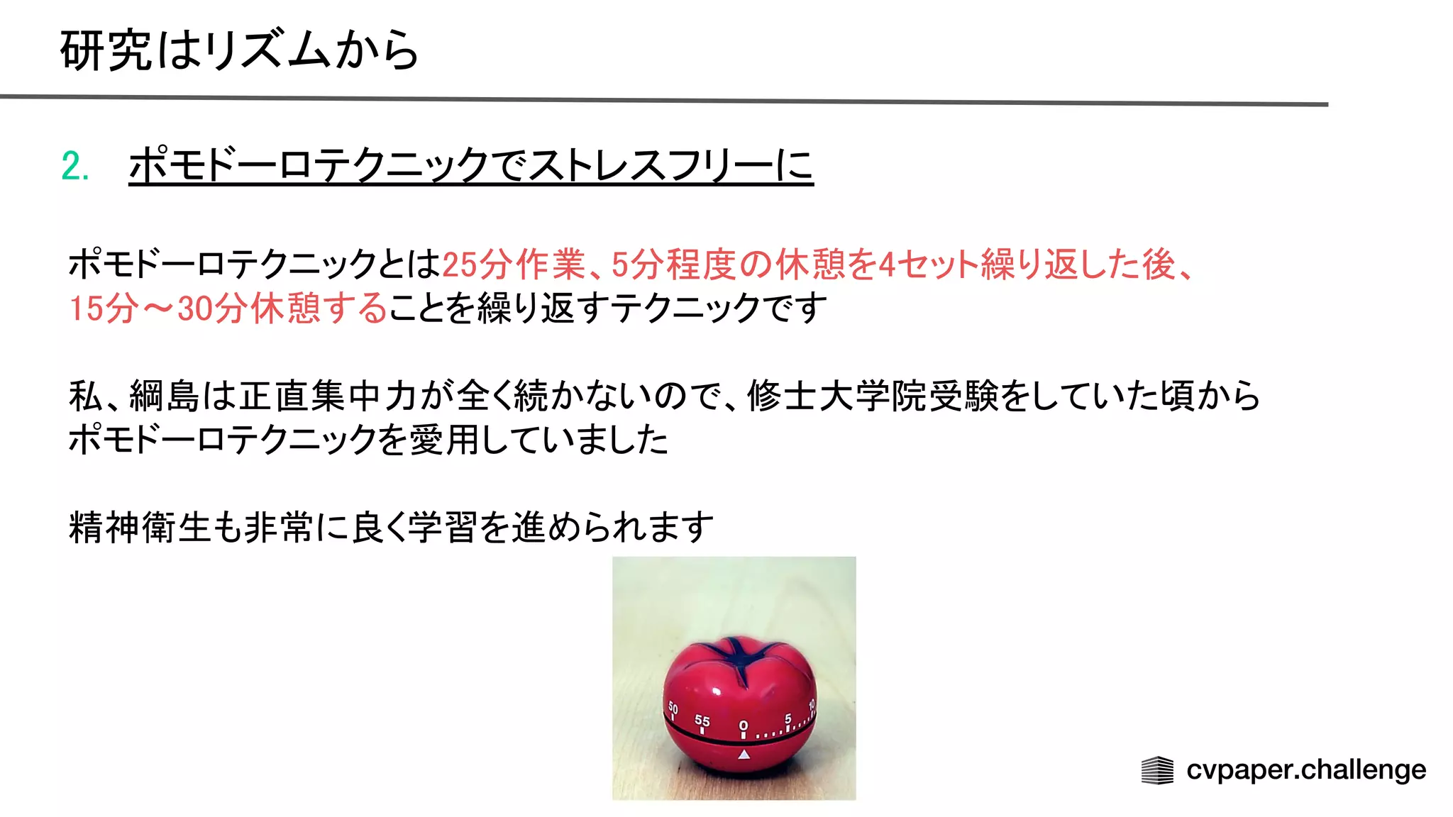 2. ポモドーロテクニックでストレスフリーに 
 
ポモドーロテクニックと 25分作業、5分程度 休憩を4セット繰り返した後、 
15分〜30分休憩することを繰り返すテクニックです 
 
私、綱島 正直集中力が全く続かない で、修士大学院受験をしていた頃から 
ポモドーロテクニックを愛用していました 
 
精神衛生も非常に良く学習を進められます 
研究 リズムから 
 