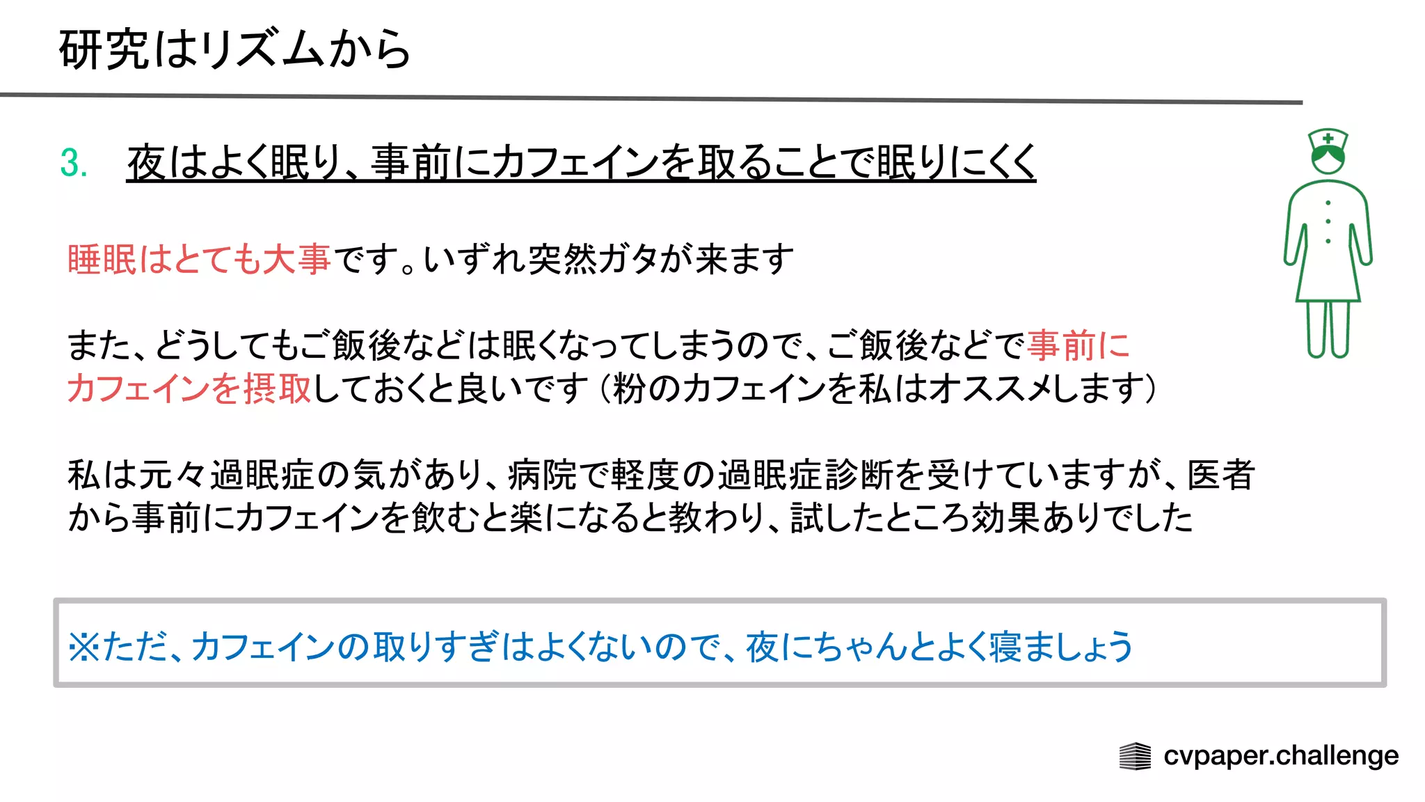 3. 夜 よく眠り、事前にカフェインを取ることで眠りにくく 
 
睡眠 とても大事です。いずれ突然ガタが来ます 
 
また、どうしてもご飯後など 眠くなってしまう で、ご飯後などで事前に 
カフェインを摂取しておくと良いです (粉 カフェインを私 オススメします) 
 
私 元々過眠症 気があり、病院で軽度 過眠症診断を受けていますが、医者 
から事前にカフェインを飲むと楽になると教わり、試したところ効果ありでした 
 
 
※ただ、カフェイン 取りすぎ よくない で、夜にちゃんとよく寝ましょう 
研究 リズムから 
 