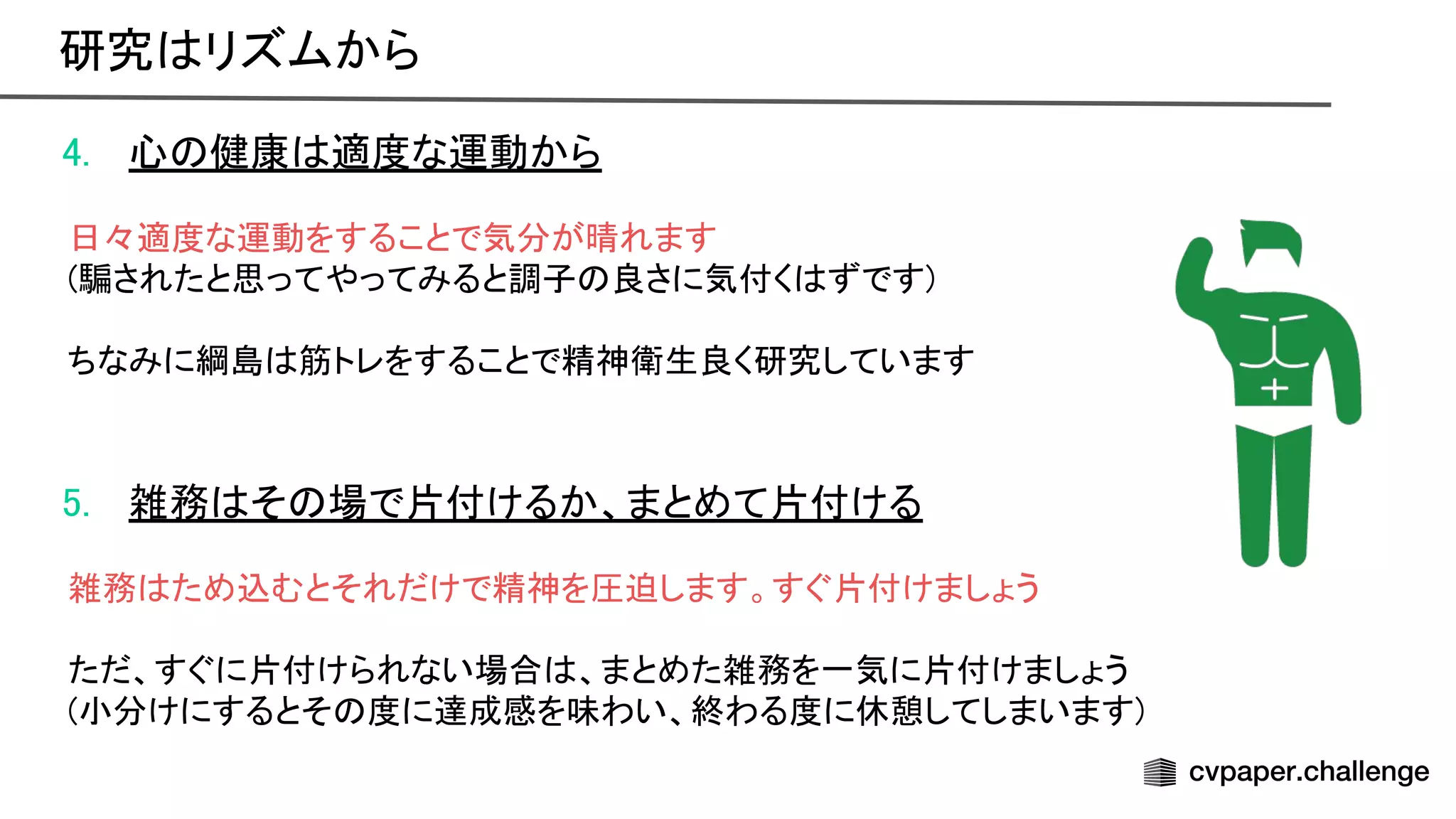 4. 心 健康 適度な運動から 
 
日々適度な運動をすることで気分が晴れます 
(騙されたと思ってやってみると調子 良さに気付く ずです) 
 
ちなみに綱島 筋トレをすることで精神衛生良く研究しています 
 
 
5. 雑務 そ 場で片付けるか、まとめて片付ける 
 
雑務 ため込むとそれだけで精神を圧迫します。すぐ片付けましょう 
 
ただ、すぐに片付けられない場合 、まとめた雑務を一気に片付けましょう 
(小分けにするとそ 度に達成感を味わい、終わる度に休憩してしまいます) 
研究 リズムから 
 