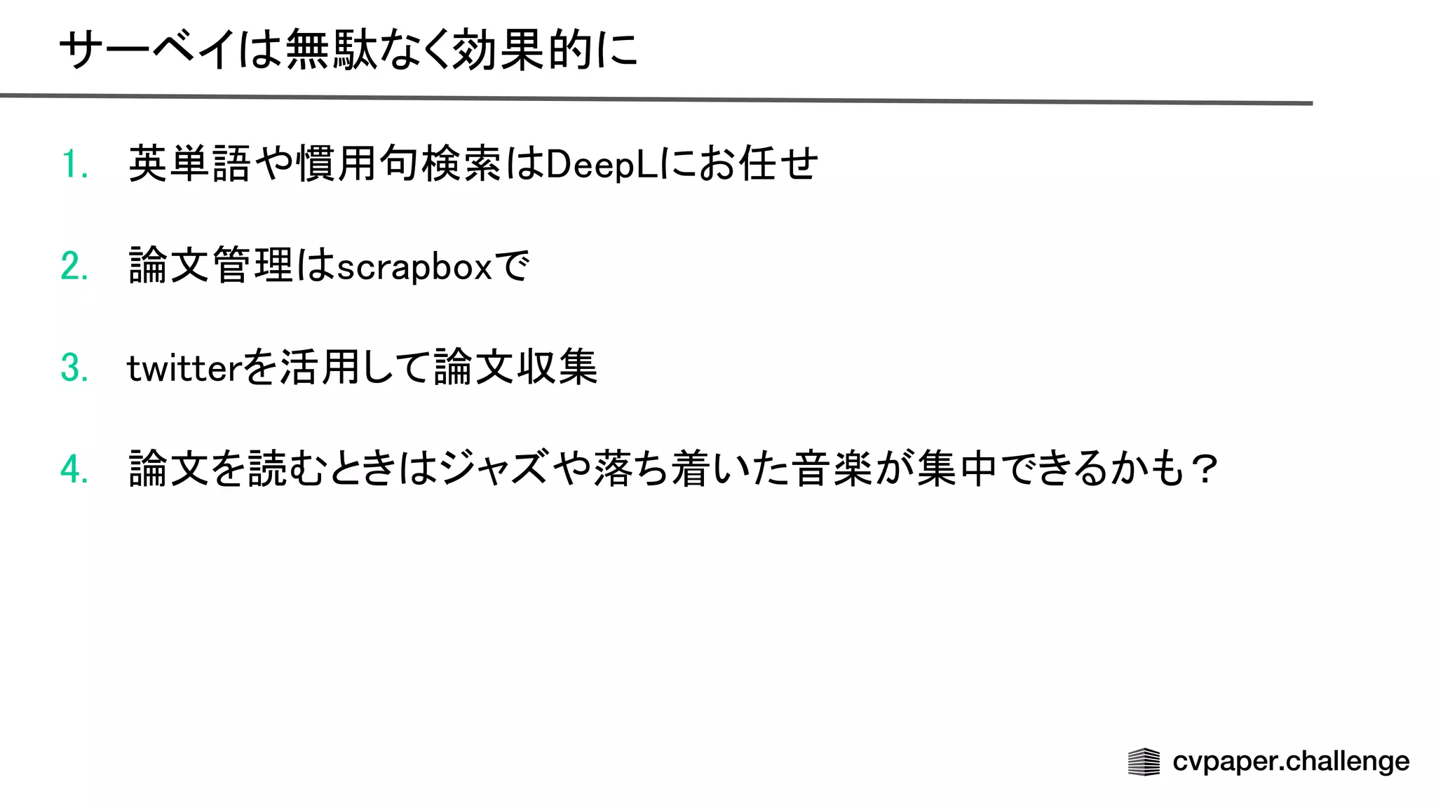 1. 英単語や慣用句検索 eep にお任せ 
 
2. 論文管理 scrapboxで 
 
3. twitterを活用して論文収集 
 
4. 論文を読むとき ジャズや落ち着いた音楽が集中できるかも？ 
サーベイ 無駄なく効果的に 
 