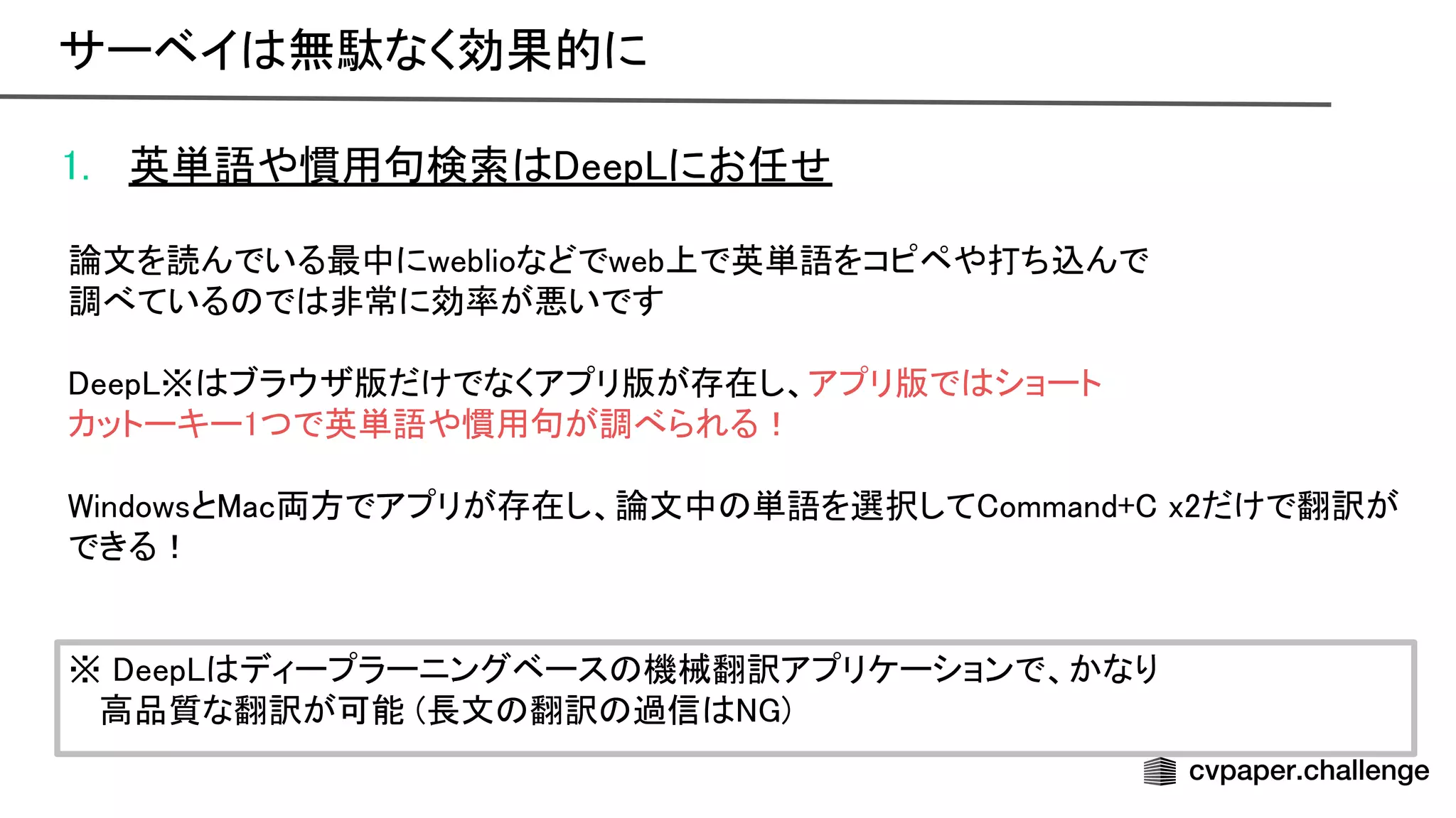 1. 英単語や慣用句検索 eep にお任せ 
 
論文を読んでいる最中にweblioなどでweb上で英単語をコピペや打ち込んで 
調べている で 非常に効率が悪いです 
 
eep ※ ブラウザ版だけでなくアプリ版が存在し、アプリ版で ショート 
カットーキー1つで英単語や慣用句が調べられる！ 
 
indowsと ac両方でアプリが存在し、論文中 単語を選択して ommand+ x2だけで翻訳が
できる！ 
 
 
※ eep ディープラーニングベース 機械翻訳アプリケーションで、かなり 
高品質な翻訳が可能 (長文 翻訳 過信 ) 
サーベイ 無駄なく効果的に 
 