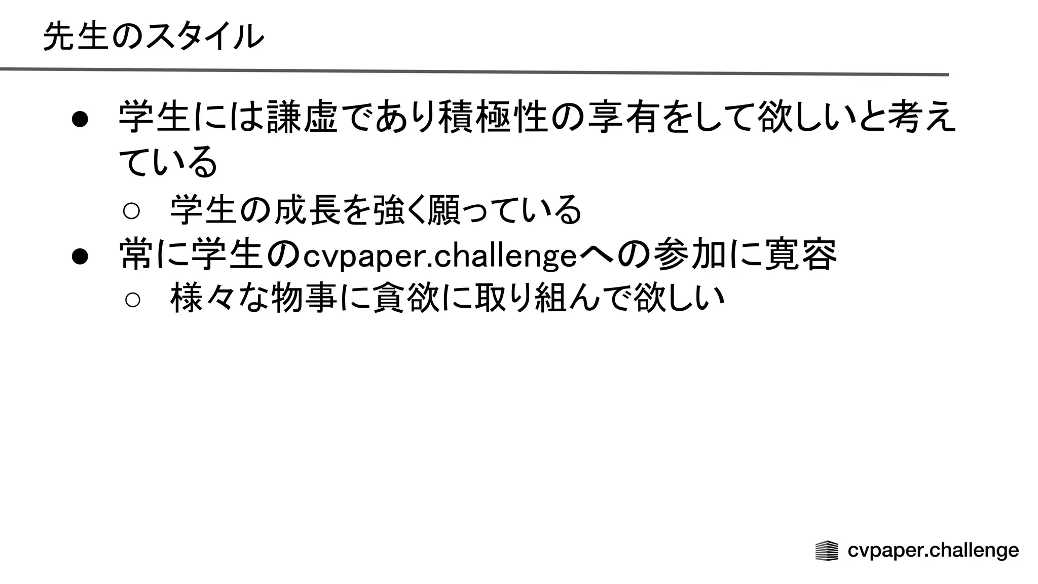先生 スタイル 
● 学生に 謙虚であり積極性 享有をして欲しいと考え
ている 
○ 学生 成長を強く願っている 
● 常に学生 cvpaper.challengeへ 参加に寛容 
○ 様々な物事に貪欲に取り組んで欲しい 
 