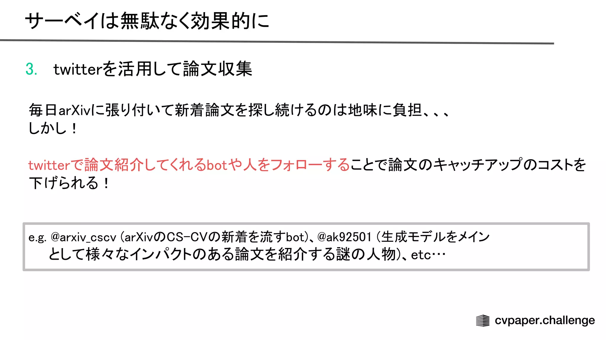 3. twitterを活用して論文収集 
 
毎日ar ivに張り付いて新着論文を探し続ける 地味に負担、、、 
しかし！ 
 
twitterで論文紹介してくれるbotや人をフォローすることで論文 キャッチアップ コストを
下げられる！ 
 
 
e.g. arxiv_cscv (ar iv - 新着を流すbot)、 ak92501 (生成モデルをメイン
 
　　として様々なインパクト ある論文を紹介する謎 人物)、etc… 
サーベイ 無駄なく効果的に 
 