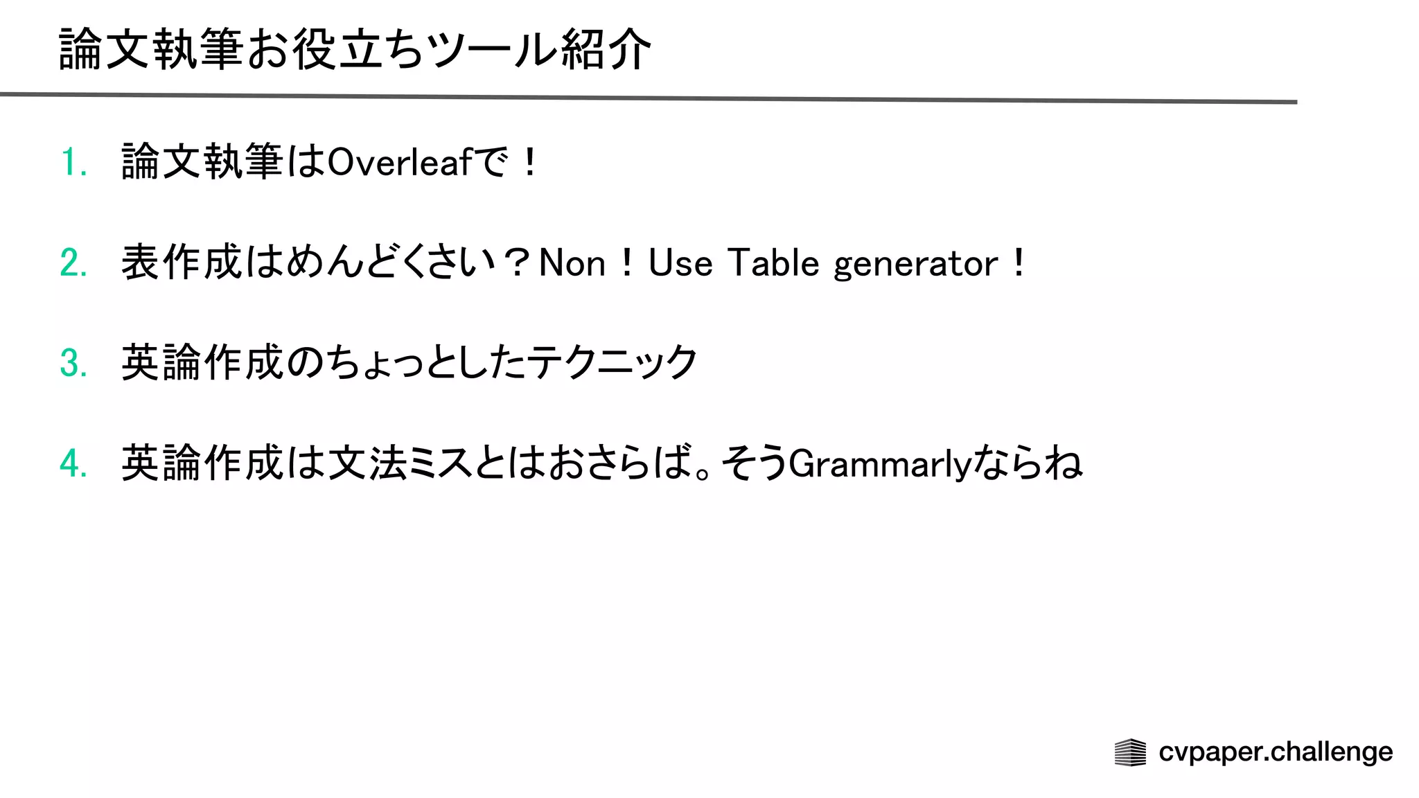 1. 論文執筆 verleafで！ 
 
2. 表作成 めんどくさい？ on！ se able generator！ 
 
3. 英論作成 ちょっとしたテクニック 
 
4. 英論作成 文法ミスと おさら 。そう rammarlyなら  
論文執筆お役立ちツール紹介 
 