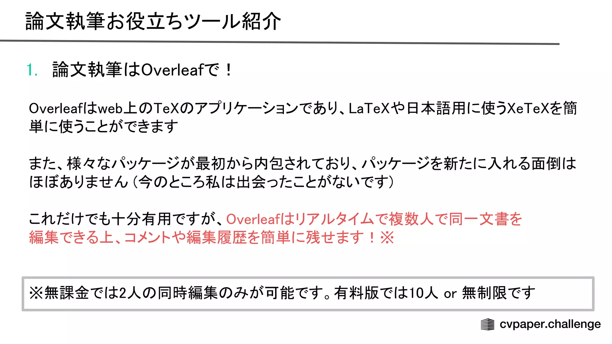 1. 論文執筆 verleafで！ 
 
verleaf web上 e アプリケーションであり、 a e や日本語用に使う e e を簡
単に使うことができます 
 
また、様々なパッケージが最初から内包されており、パッケージを新たに入れる面倒
ほぼありません (今 ところ私 出会ったことがないです) 
 
これだけでも十分有用ですが、 verleaf リアルタイムで複数人で同一文書を 
編集できる上、コメントや編集履歴を簡単に残せます！※ 
 
 
※無課金で 2人 同時編集 みが可能です。有料版で 10人 or 無制限です 
論文執筆お役立ちツール紹介 
 