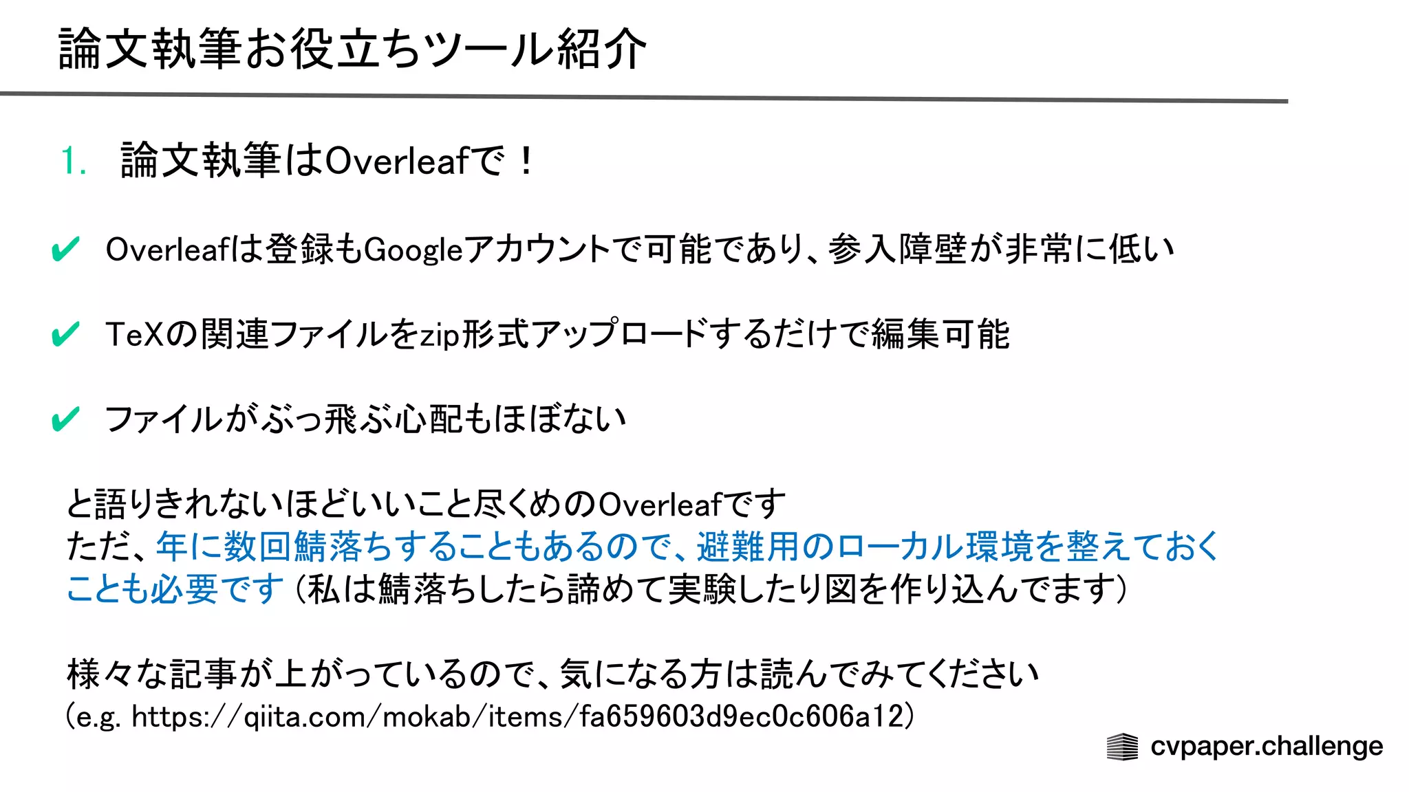 1. 論文執筆 verleafで！ 
 
✔ verleaf 登録も oogleアカウントで可能であり、参入障壁が非常に低い 
 
✔ e 関連ファイルをzip形式アップロードするだけで編集可能 
 
✔ ファイルがぶっ飛ぶ心配もほぼない 
 
と語りきれないほどいいこと尽くめ verleafです 
ただ、年に数回鯖落ちすることもある で、避難用 ローカル環境を整えておく 
ことも必要です (私 鯖落ちしたら諦めて実験したり図を作り込んでます) 
 
様々な記事が上がっている で、気になる方 読んでみてください 
(e.g. https://qiita.com/mokab/items/fa659603d9ec0c606a12) 
論文執筆お役立ちツール紹介 
 