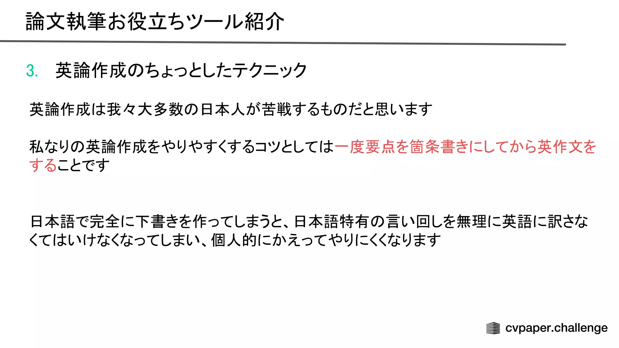 3. 英論作成 ちょっとしたテクニック 
 
英論作成 我々大多数 日本人が苦戦するも だと思います 
 
私なり 英論作成をやりやすくするコツとして 一度要点を箇条書きにしてから英作文を
することです 
 
 
日本語で完全に下書きを作ってしまうと、日本語特有 言い回しを無理に英語に訳さな
くて いけなくなってしまい、個人的にかえってやりにくくなります 
論文執筆お役立ちツール紹介 
 