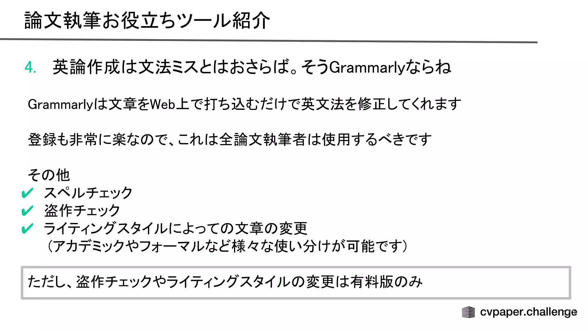 4. 英論作成 文法ミスと おさら 。そう rammarlyなら  
 
rammarly 文章を eb上で打ち込むだけで英文法を修正してくれます 
 
登録も非常に楽な で、これ 全論文執筆者 使用するべきです 
 
そ 他 
✔ スペルチェック 
✔ 盗作チェック 
✔ ライティングスタイルによって 文章 変更 
(アカデミックやフォーマルなど様々な使い分けが可能です) 
 
ただし、盗作チェックやライティングスタイル 変更 有料版 み 
173
論文執筆お役立ちツール紹介 
 
