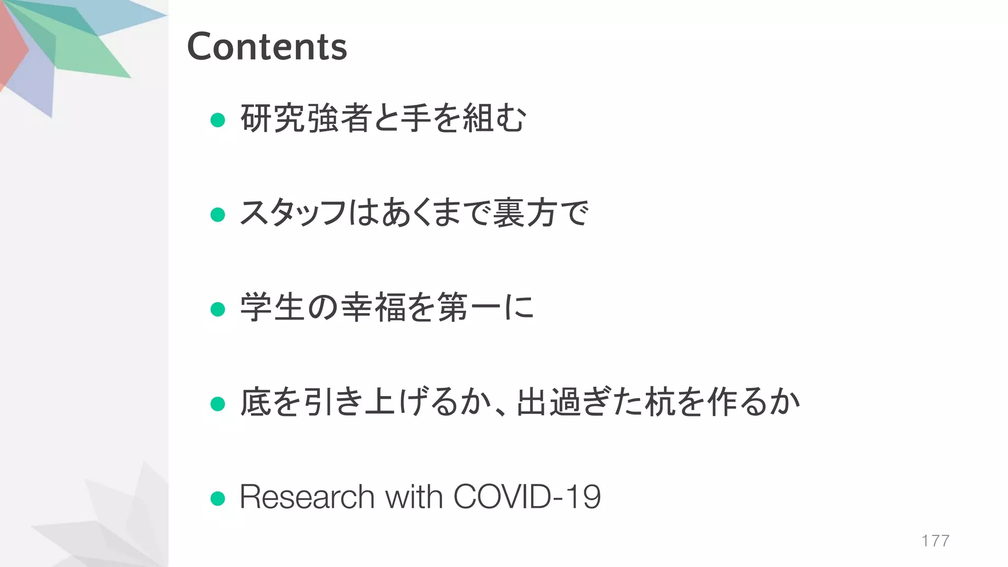 Contents
● 研究強者と手を組む
● スタッフ あくまで裏方で
● 学生 幸福を第一に
● 底を引き上げるか、出過ぎた杭を作るか
● Research with COVID-19
177
 