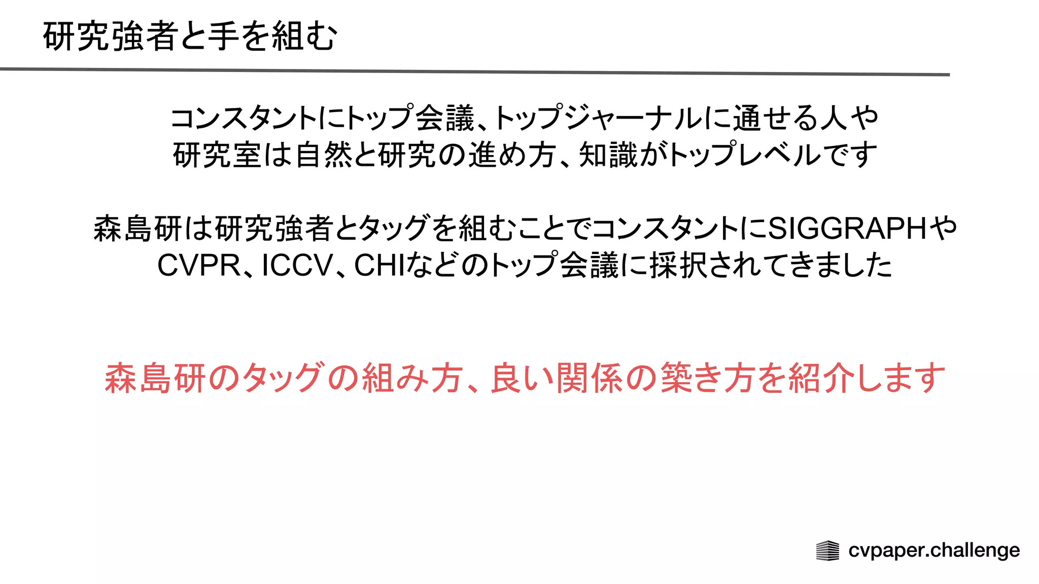 コンスタントにトップ会議、トップジャーナルに通せる人や
研究室 自然と研究 進め方、知識がトップレベルです
森島研 研究強者とタッグを組むことでコンスタントにSIGGRAPHや
CVPR、ICCV、CHIなど トップ会議に採択されてきました
森島研 タッグ 組み方、良い関係 築き方を紹介します
研究強者と手を組む 
 