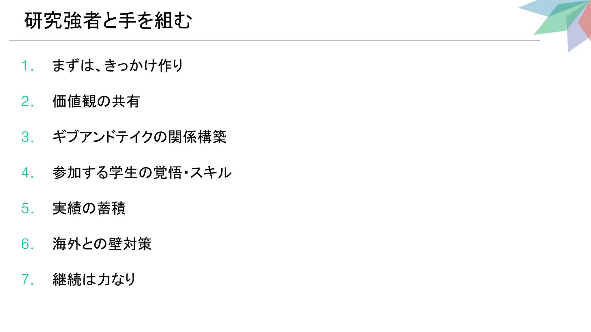 1. まず 、きっかけ作り
2. 価値観 共有
3. ギブアンドテイク 関係構築
4. 参加する学生 覚悟・スキル
5. 実績 蓄積
6. 海外と 壁対策
7. 継続 力なり
研究強者と手を組む 
 