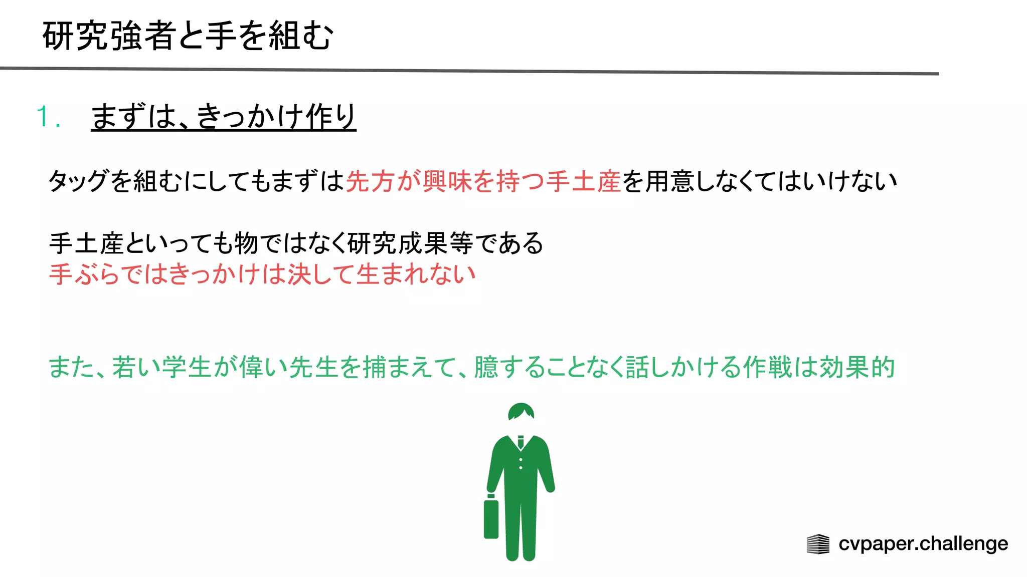 1. まず 、きっかけ作り
タッグを組むにしてもまず 先方が興味を持つ手土産を用意しなくて いけない
手土産といっても物で なく研究成果等である
手ぶらで きっかけ 決して生まれない
また、若い学生が偉い先生を捕まえて、臆することなく話しかける作戦 効果的
研究強者と手を組む 
 