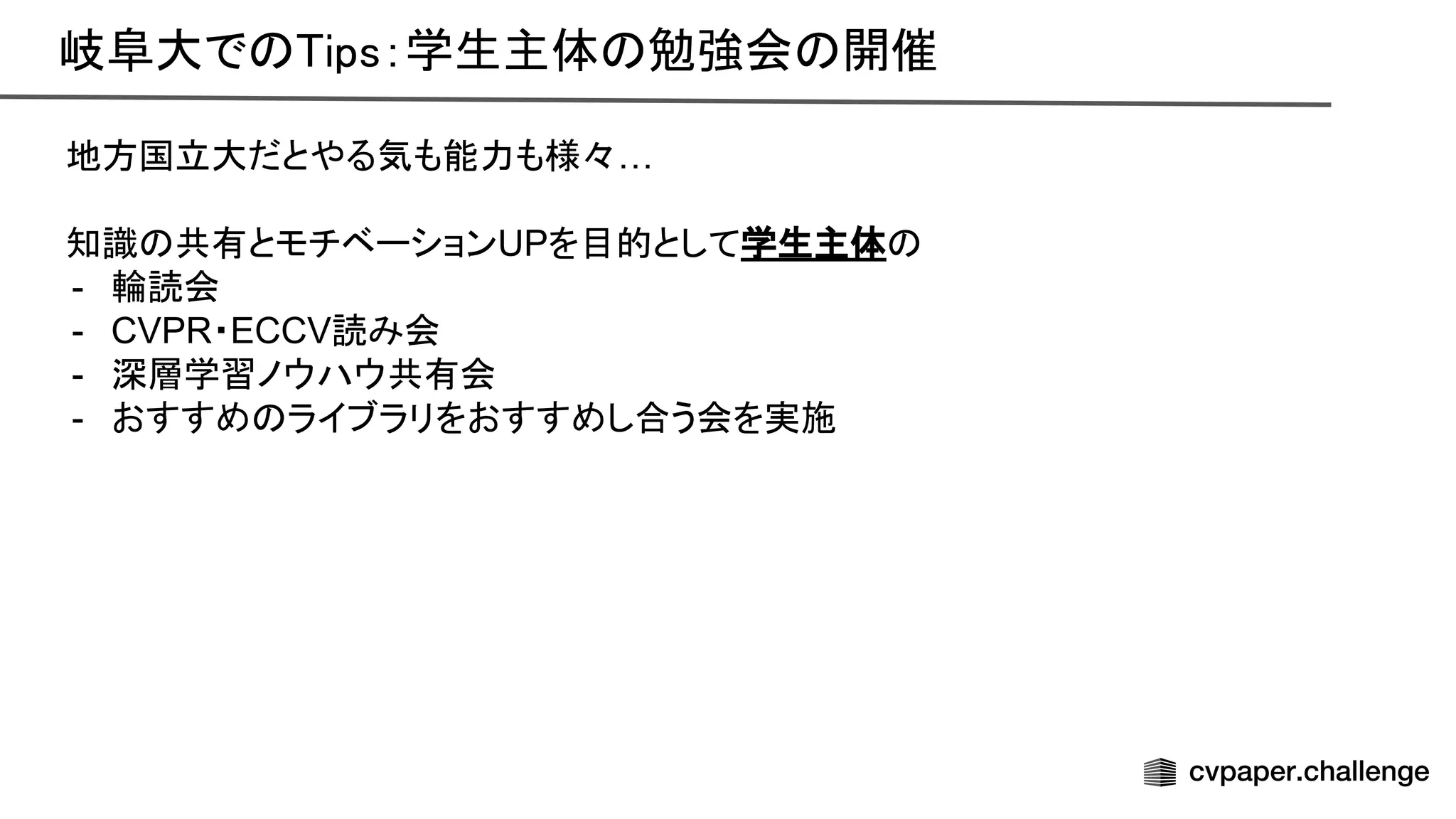 岐阜大で ips：学生主体 勉強会 開催
地方国立大だとやる気も能力も様々…
知識 共有とモチベーションUPを目的として学生主体
- 輪読会
- CVPR・ECCV読み会
- 深層学習ノウハウ共有会
- おすすめ ライブラリをおすすめし合う会を実施
 