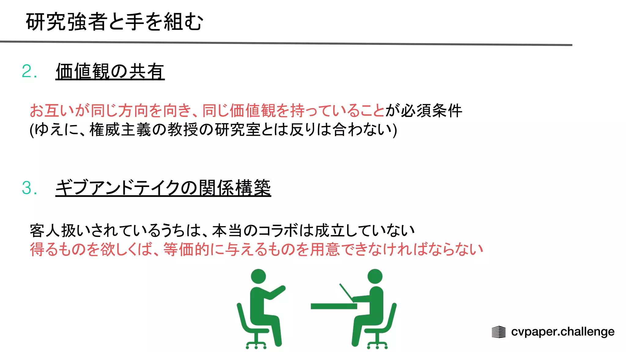 2. 価値観 共有
お互いが同じ方向を向き、同じ価値観を持っていることが必須条件
(ゆえに、権威主義 教授 研究室と 反り 合わない)
3. ギブアンドテイク 関係構築
客人扱いされているうち 、本当 コラボ 成立していない
得るも を欲しく 、等価的に与えるも を用意できなけれ ならない
研究強者と手を組む 
 