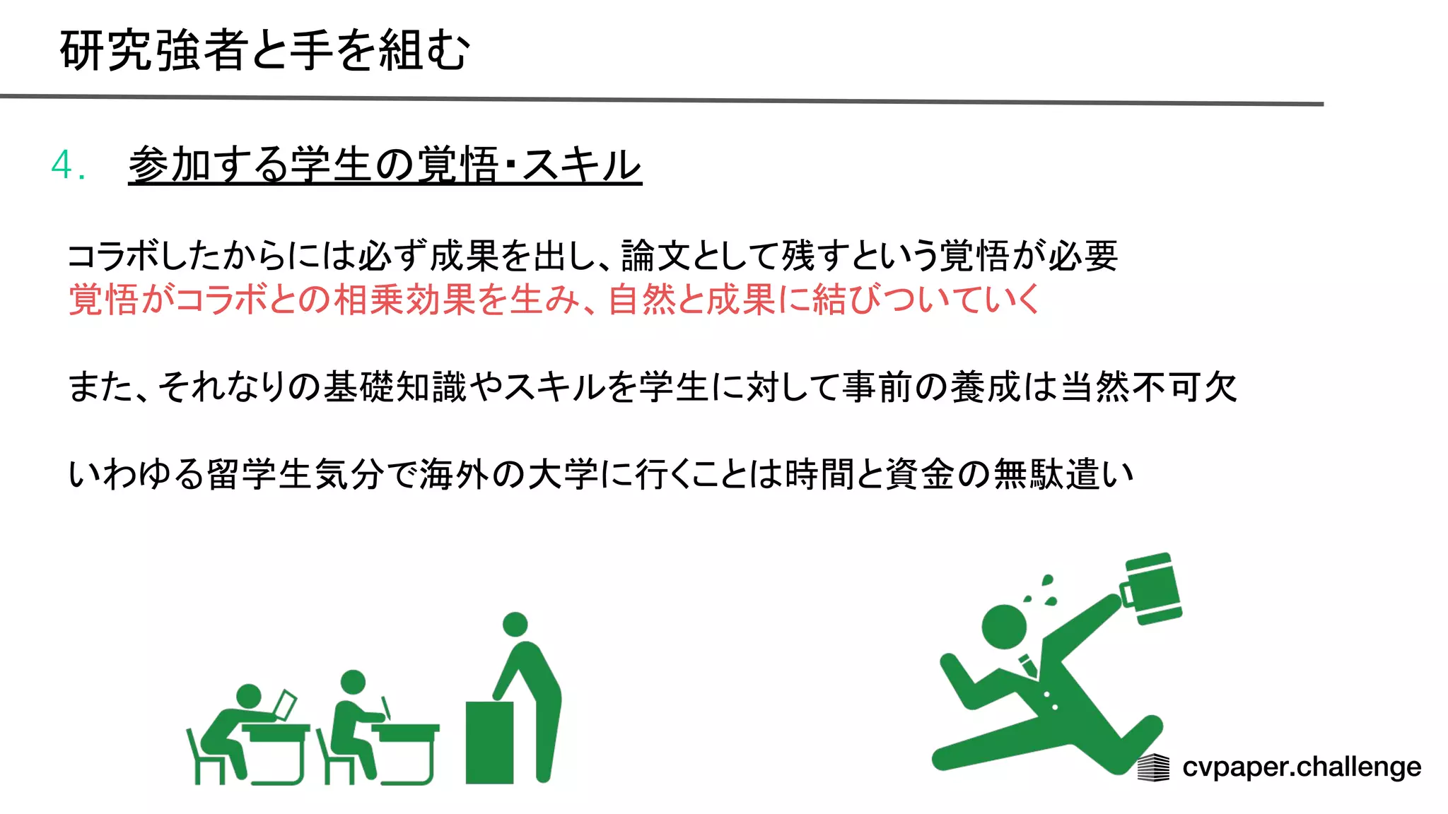 4. 参加する学生 覚悟・スキル
コラボしたからに 必ず成果を出し、論文として残すという覚悟が必要
覚悟がコラボと 相乗効果を生み、自然と成果に結 ついていく
また、それなり 基礎知識やスキルを学生に対して事前 養成 当然不可欠
いわゆる留学生気分で海外 大学に行くこと 時間と資金 無駄遣い
研究強者と手を組む 
 