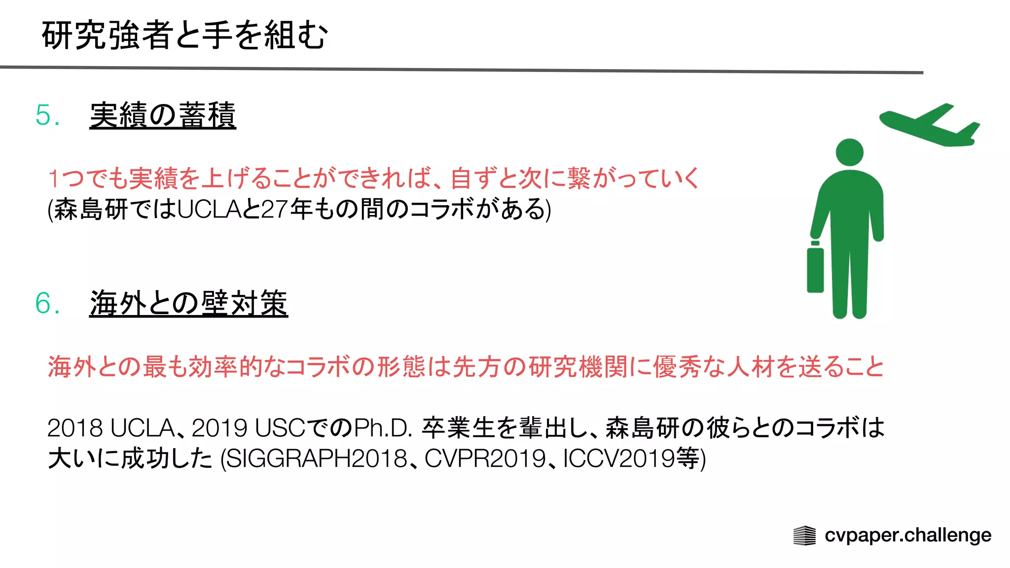 5. 実績 蓄積
1つでも実績を上げることができれ 、自ずと次に繋がっていく
(森島研で UCLAと27年も 間 コラボがある)
6. 海外と 壁対策
海外と 最も効率的なコラボ 形態 先方 研究機関に優秀な人材を送ること
2018 UCLA、2019 USCで Ph.D. 卒業生を輩出し、森島研 彼らと コラボ
大いに成功した (SIGGRAPH2018、CVPR2019、ICCV2019等)
研究強者と手を組む 
 