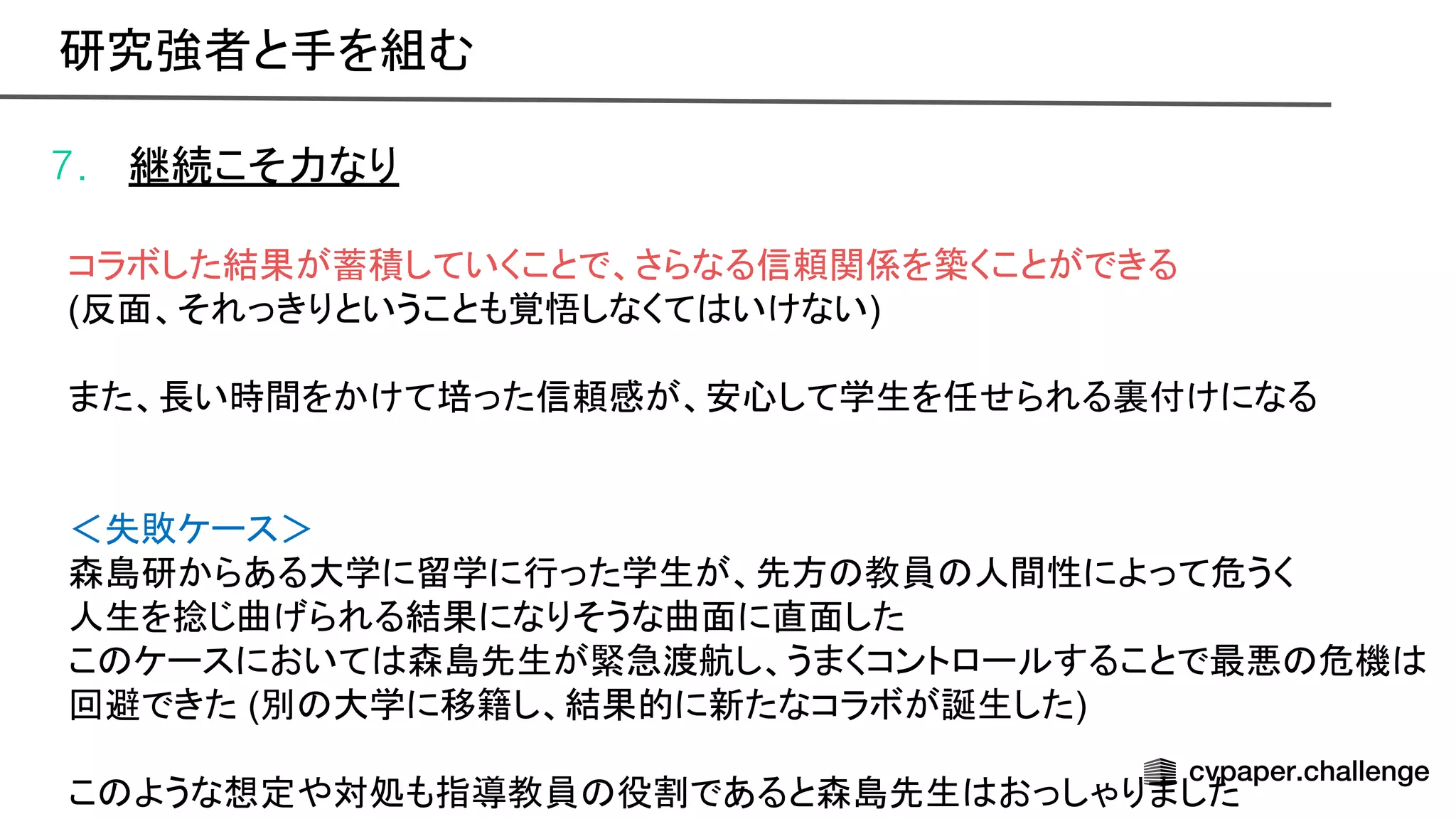 7. 継続こそ力なり
コラボした結果が蓄積していくことで、さらなる信頼関係を築くことができる
(反面、それっきりということも覚悟しなくて いけない)
また、長い時間をかけて培った信頼感が、安心して学生を任せられる裏付けになる
＜失敗ケース＞
森島研からある大学に留学に行った学生が、先方 教員 人間性によって危うく
人生を捻じ曲げられる結果になりそうな曲面に直面した
こ ケースにおいて 森島先生が緊急渡航し、うまくコントロールすることで最悪 危機
回避できた (別 大学に移籍し、結果的に新たなコラボが誕生した)
こ ような想定や対処も指導教員 役割であると森島先生 おっしゃりました
研究強者と手を組む 
 