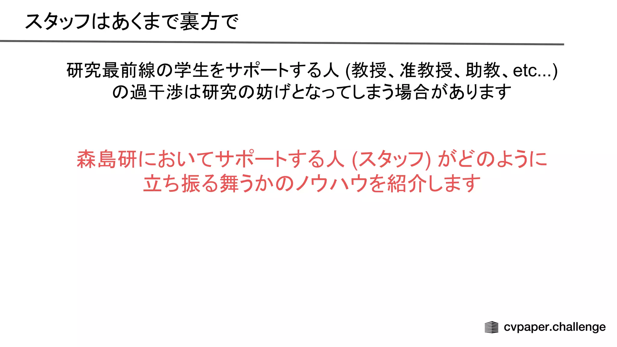 研究最前線 学生をサポートする人 (教授、准教授、助教、etc...)
過干渉 研究 妨げとなってしまう場合があります
森島研においてサポートする人 (スタッフ) がど ように
立ち振る舞うか ノウハウを紹介します
スタッフ あくまで裏方で 
 