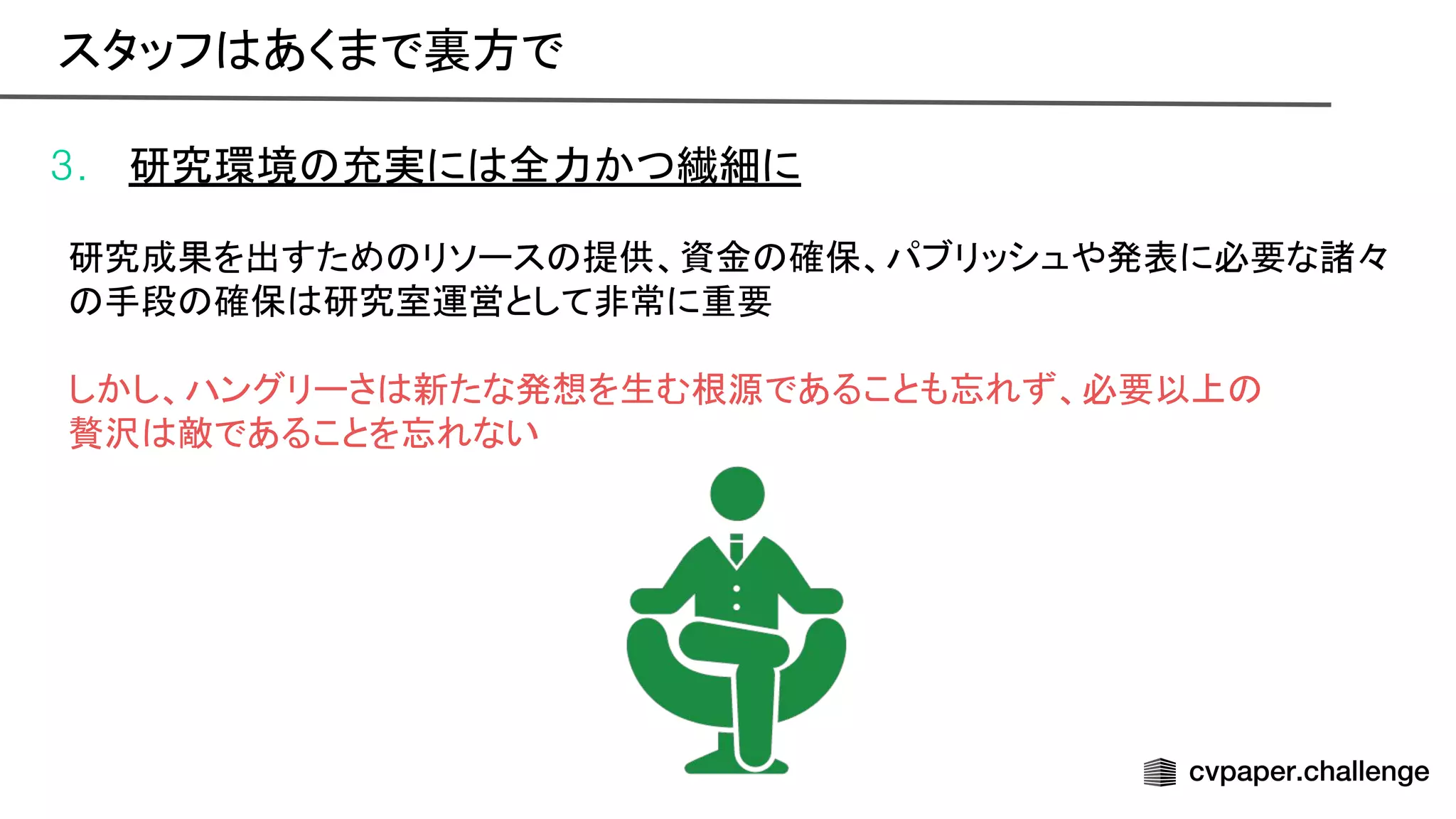 3. 研究環境 充実に 全力かつ繊細に
研究成果を出すため リソース 提供、資金 確保、パブリッシュや発表に必要な諸々
手段 確保 研究室運営として非常に重要
しかし、ハングリーさ 新たな発想を生む根源であることも忘れず、必要以上
贅沢 敵であることを忘れない
スタッフ あくまで裏方で 
 