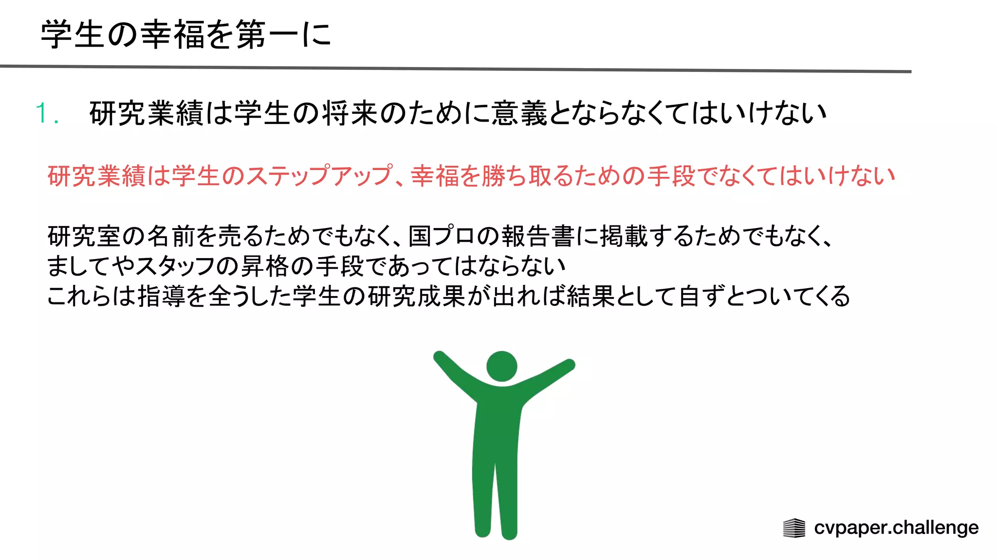 1. 研究業績 学生 将来 ために意義とならなくて いけない
研究業績 学生 ステップアップ、幸福を勝ち取るため 手段でなくて いけない
研究室 名前を売るためでもなく、国プロ 報告書に掲載するためでもなく、
ましてやスタッフ 昇格 手段であって ならない
これら 指導を全うした学生 研究成果が出れ 結果として自ずとついてくる
学生 幸福を第一に 
 