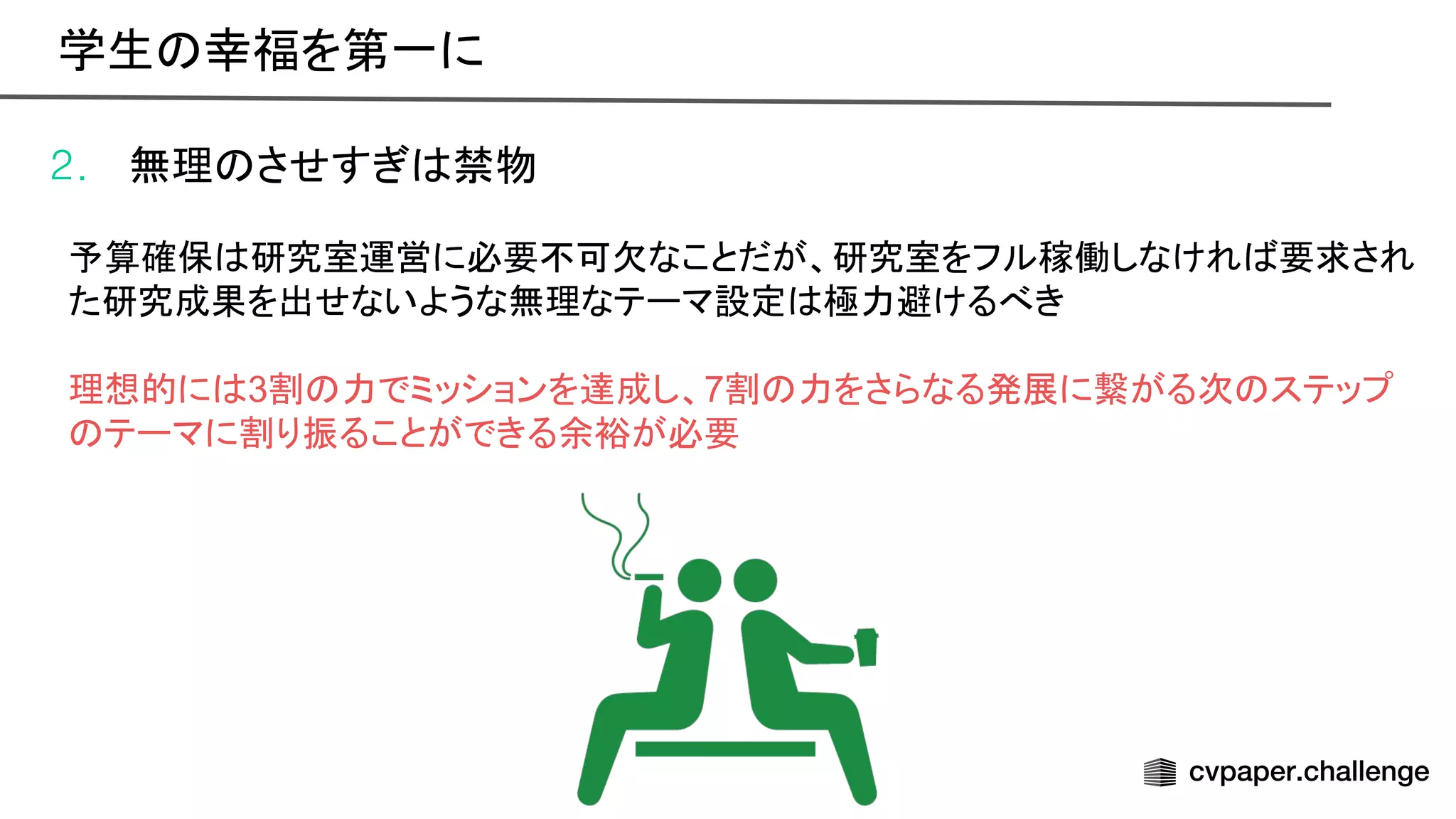 2. 無理 させすぎ 禁物
予算確保 研究室運営に必要不可欠なことだが、研究室をフル稼働しなけれ 要求され
た研究成果を出せないような無理なテーマ設定 極力避けるべき
理想的に 3割 力でミッションを達成し、7割 力をさらなる発展に繋がる次 ステップ
テーマに割り振ることができる余裕が必要
学生 幸福を第一に 
 