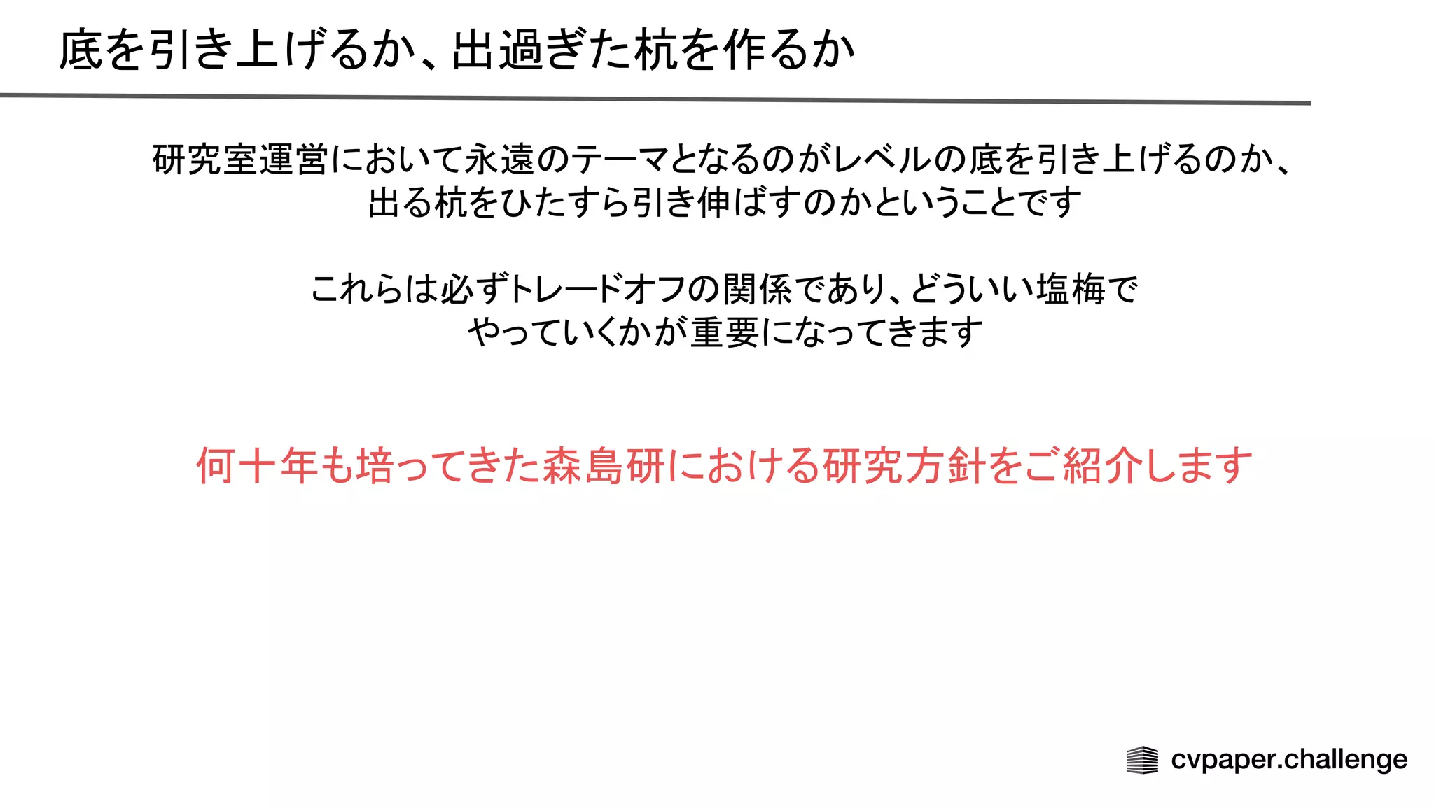研究室運営において永遠 テーマとなる がレベル 底を引き上げる か、
出る杭を たすら引き伸 す かということです
これら 必ずトレードオフ 関係であり、どういい塩梅で
やっていくかが重要になってきます
何十年も培ってきた森島研における研究方針をご紹介します
底を引き上げるか、出過ぎた杭を作るか 
 