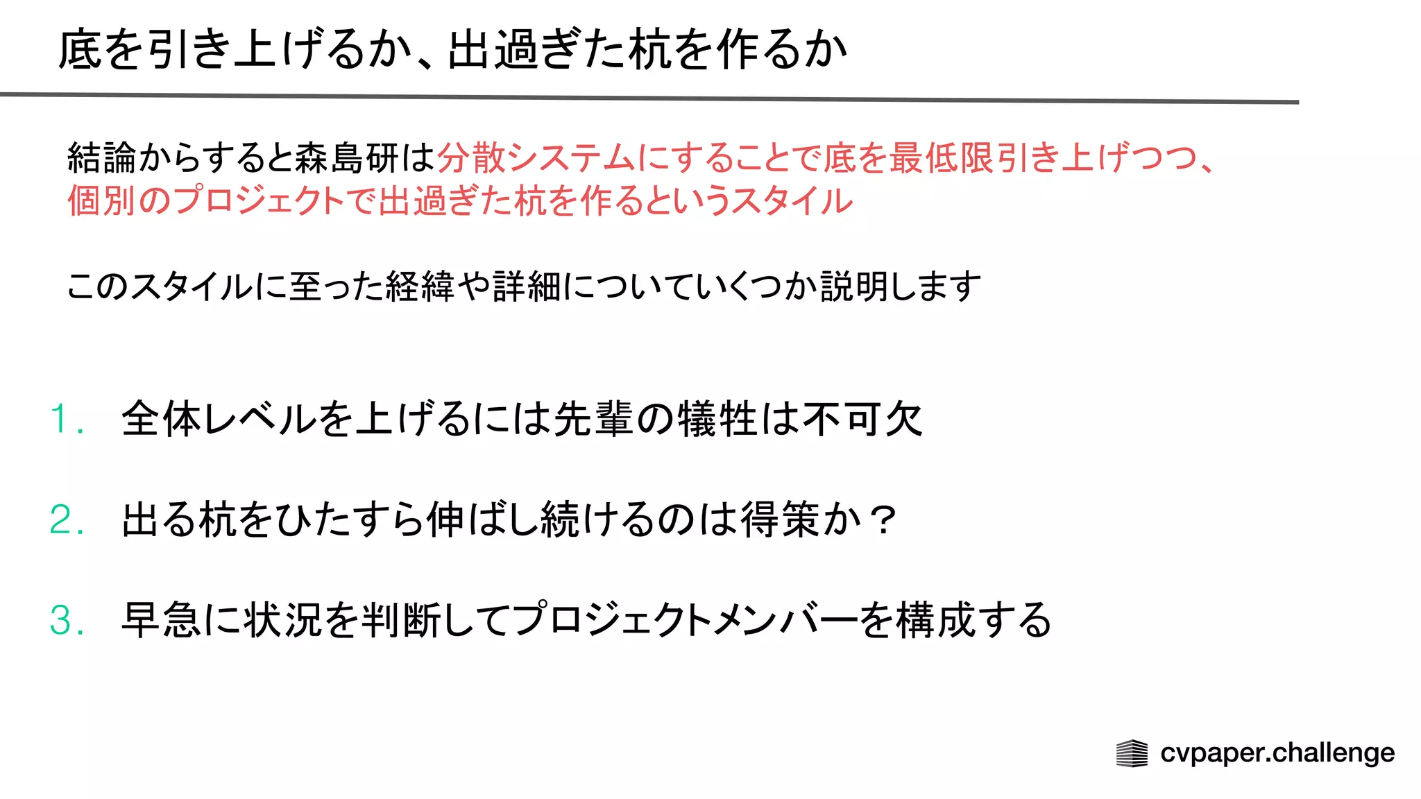 結論からすると森島研 分散システムにすることで底を最低限引き上げつつ、
個別 プロジェクトで出過ぎた杭を作るというスタイル
こ スタイルに至った経緯や詳細についていくつか説明します
1. 全体レベルを上げるに 先輩 犠牲 不可欠
2. 出る杭を たすら伸 し続ける 得策か？
3. 早急に状況を判断してプロジェクトメンバーを構成する
底を引き上げるか、出過ぎた杭を作るか 
 
