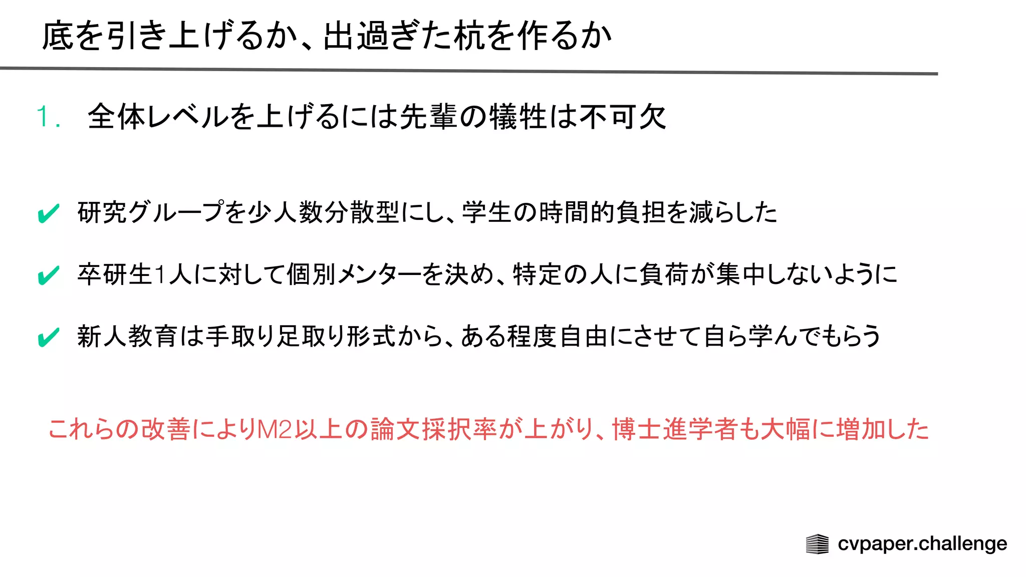 1. 全体レベルを上げるに 先輩 犠牲 不可欠
✔ 研究グループを少人数分散型にし、学生 時間的負担を減らした
✔ 卒研生1人に対して個別メンターを決め、特定 人に負荷が集中しないように
✔ 新人教育 手取り足取り形式から、ある程度自由にさせて自ら学んでもらう
これら 改善によりM2以上 論文採択率が上がり、博士進学者も大幅に増加した
底を引き上げるか、出過ぎた杭を作るか 
 