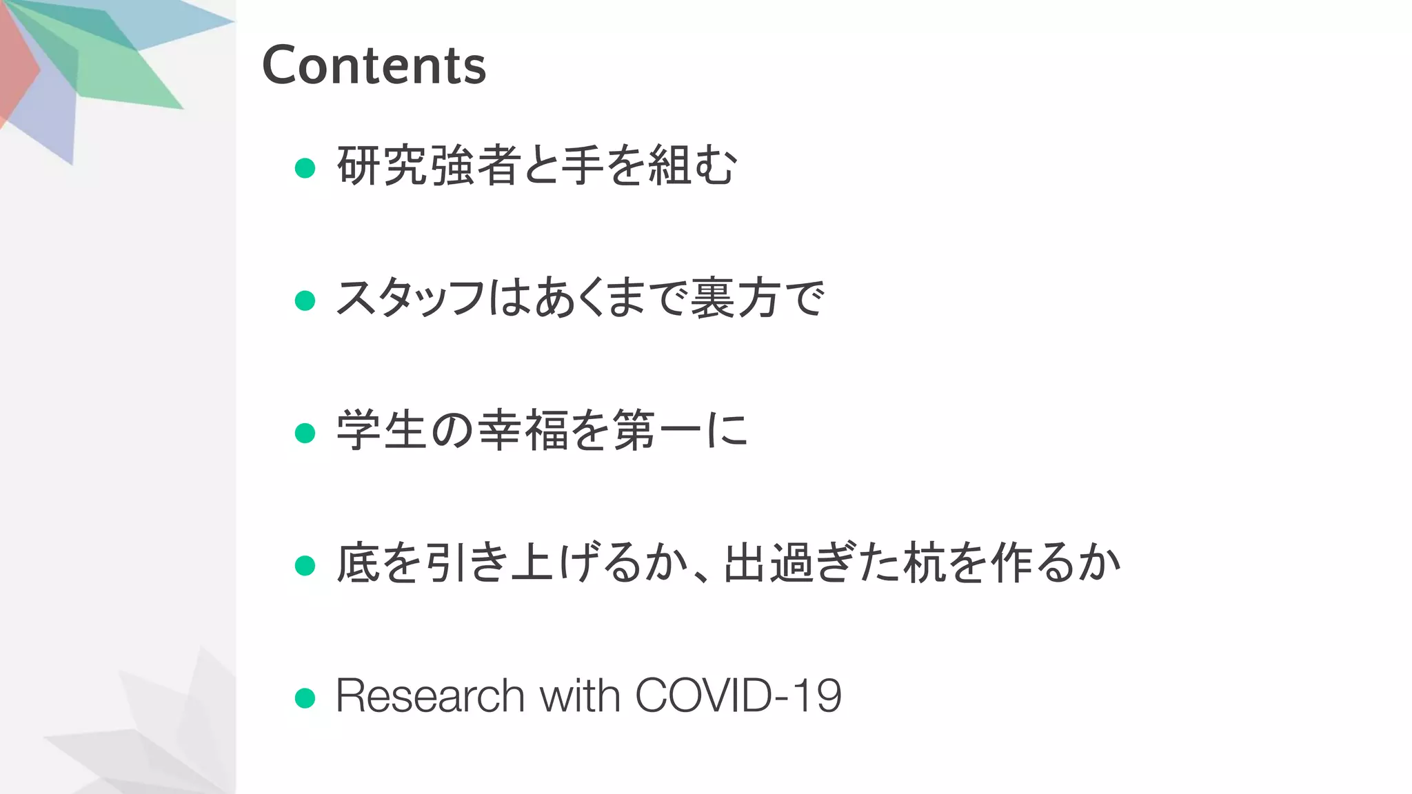 Contents
● 研究強者と手を組む
● スタッフ あくまで裏方で
● 学生 幸福を第一に
● 底を引き上げるか、出過ぎた杭を作るか
● Research with COVID-19
 